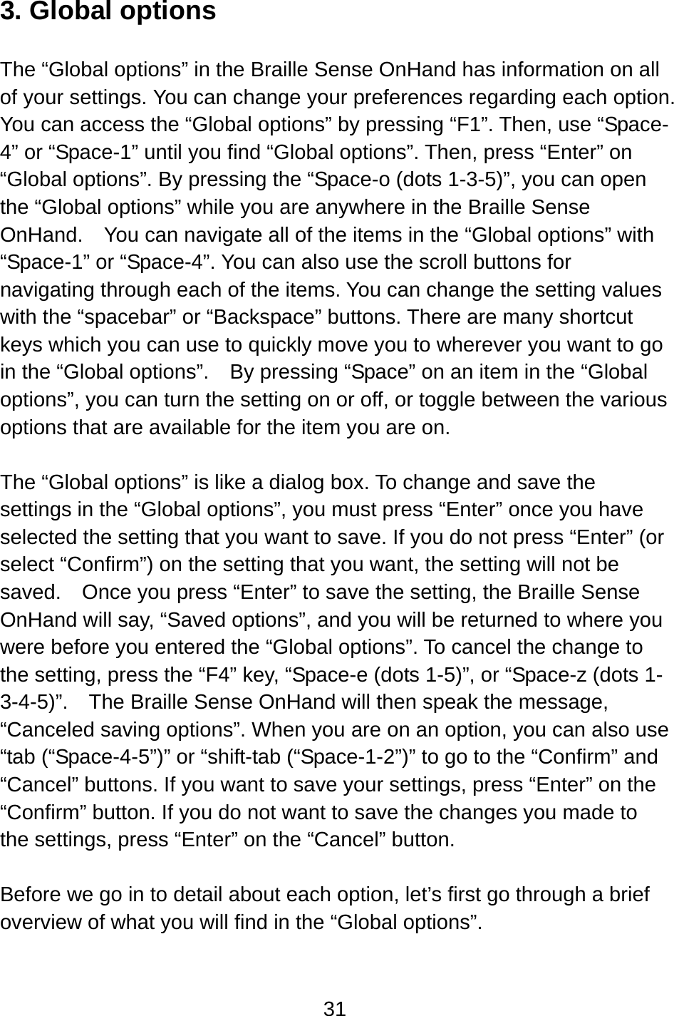 31  3. Global options  The “Global options” in the Braille Sense OnHand has information on all of your settings. You can change your preferences regarding each option.   You can access the “Global options” by pressing “F1”. Then, use “Space-4” or “Space-1” until you find “Global options”. Then, press “Enter” on “Global options”. By pressing the “Space-o (dots 1-3-5)”, you can open the “Global options” while you are anywhere in the Braille Sense OnHand.    You can navigate all of the items in the “Global options” with “Space-1” or “Space-4”. You can also use the scroll buttons for navigating through each of the items. You can change the setting values with the “spacebar” or “Backspace” buttons. There are many shortcut keys which you can use to quickly move you to wherever you want to go in the “Global options”.    By pressing “Space” on an item in the “Global options”, you can turn the setting on or off, or toggle between the various options that are available for the item you are on.  The “Global options” is like a dialog box. To change and save the settings in the “Global options”, you must press “Enter” once you have selected the setting that you want to save. If you do not press “Enter” (or select “Confirm”) on the setting that you want, the setting will not be saved.    Once you press “Enter” to save the setting, the Braille Sense OnHand will say, “Saved options”, and you will be returned to where you were before you entered the “Global options”. To cancel the change to the setting, press the “F4” key, “Space-e (dots 1-5)”, or “Space-z (dots 1-3-4-5)”.  The Braille Sense OnHand will then speak the message, “Canceled saving options”. When you are on an option, you can also use “tab (“Space-4-5”)” or “shift-tab (“Space-1-2”)” to go to the “Confirm” and “Cancel” buttons. If you want to save your settings, press “Enter” on the “Confirm” button. If you do not want to save the changes you made to the settings, press “Enter” on the “Cancel” button.  Before we go in to detail about each option, let’s first go through a brief overview of what you will find in the “Global options”.  