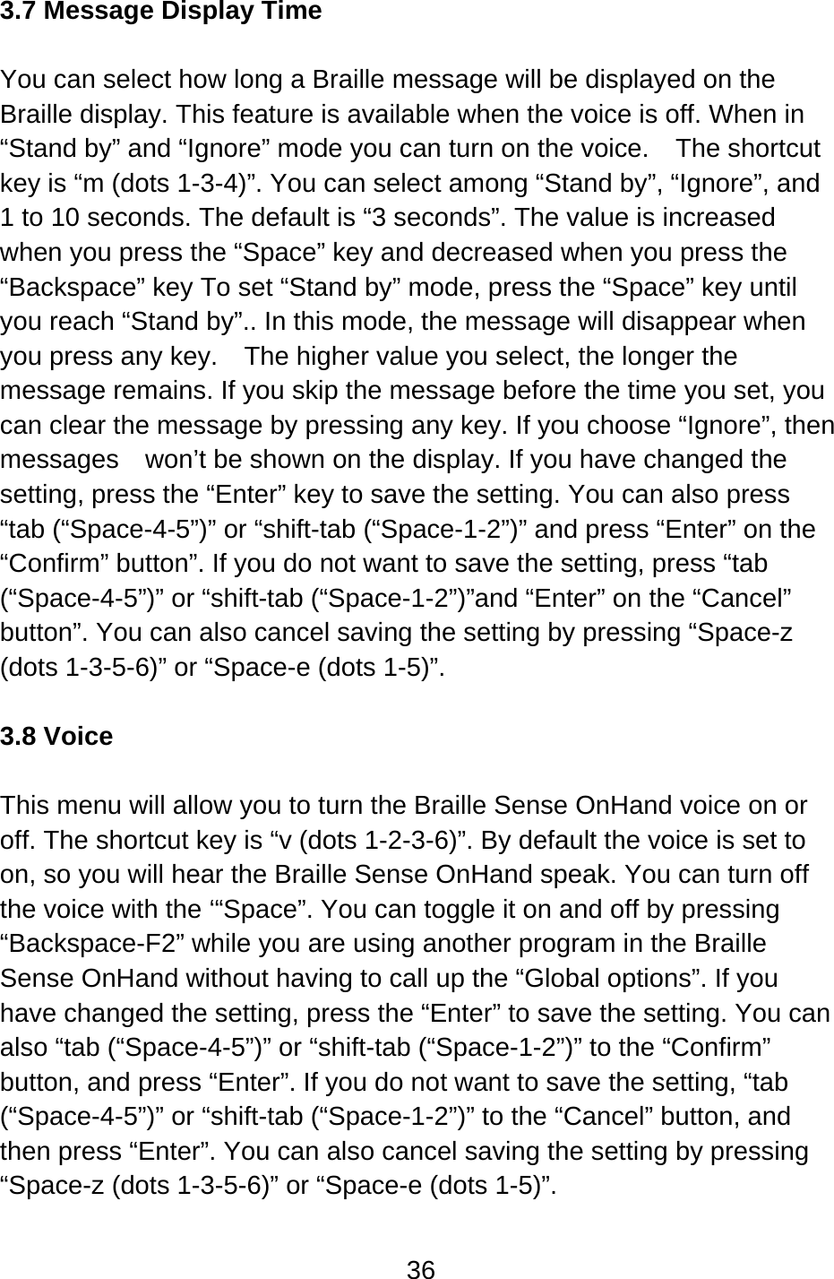 36  3.7 Message Display Time  You can select how long a Braille message will be displayed on the Braille display. This feature is available when the voice is off. When in “Stand by” and “Ignore” mode you can turn on the voice.    The shortcut key is “m (dots 1-3-4)”. You can select among “Stand by”, “Ignore”, and 1 to 10 seconds. The default is “3 seconds”. The value is increased when you press the “Space” key and decreased when you press the “Backspace” key To set “Stand by” mode, press the “Space” key until you reach “Stand by”.. In this mode, the message will disappear when you press any key.    The higher value you select, the longer the message remains. If you skip the message before the time you set, you can clear the message by pressing any key. If you choose “Ignore”, then messages    won’t be shown on the display. If you have changed the setting, press the “Enter” key to save the setting. You can also press “tab (“Space-4-5”)” or “shift-tab (“Space-1-2”)” and press “Enter” on the “Confirm” button”. If you do not want to save the setting, press “tab (“Space-4-5”)” or “shift-tab (“Space-1-2”)”and “Enter” on the “Cancel” button”. You can also cancel saving the setting by pressing “Space-z (dots 1-3-5-6)” or “Space-e (dots 1-5)”.  3.8 Voice  This menu will allow you to turn the Braille Sense OnHand voice on or off. The shortcut key is “v (dots 1-2-3-6)”. By default the voice is set to on, so you will hear the Braille Sense OnHand speak. You can turn off the voice with the ‘“Space”. You can toggle it on and off by pressing “Backspace-F2” while you are using another program in the Braille Sense OnHand without having to call up the “Global options”. If you have changed the setting, press the “Enter” to save the setting. You can also “tab (“Space-4-5”)” or “shift-tab (“Space-1-2”)” to the “Confirm” button, and press “Enter”. If you do not want to save the setting, “tab (“Space-4-5”)” or “shift-tab (“Space-1-2”)” to the “Cancel” button, and then press “Enter”. You can also cancel saving the setting by pressing “Space-z (dots 1-3-5-6)” or “Space-e (dots 1-5)”.  
