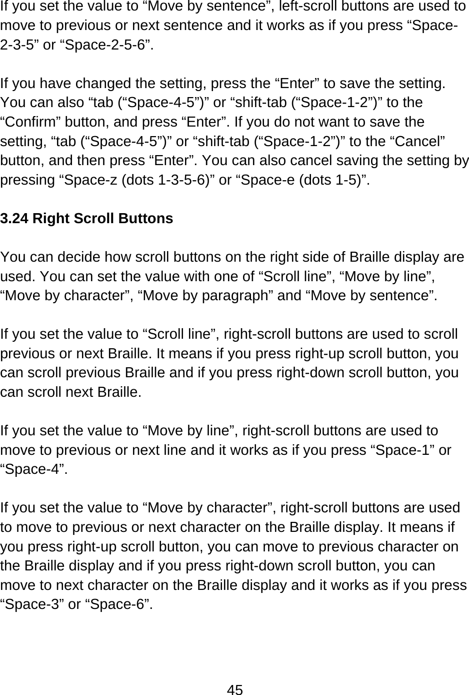 45   If you set the value to “Move by sentence”, left-scroll buttons are used to move to previous or next sentence and it works as if you press “Space-2-3-5” or “Space-2-5-6”.  If you have changed the setting, press the “Enter” to save the setting.   You can also “tab (“Space-4-5”)” or “shift-tab (“Space-1-2”)” to the “Confirm” button, and press “Enter”. If you do not want to save the setting, “tab (“Space-4-5”)” or “shift-tab (“Space-1-2”)” to the “Cancel” button, and then press “Enter”. You can also cancel saving the setting by pressing “Space-z (dots 1-3-5-6)” or “Space-e (dots 1-5)”.  3.24 Right Scroll Buttons  You can decide how scroll buttons on the right side of Braille display are used. You can set the value with one of “Scroll line”, “Move by line”, “Move by character”, “Move by paragraph” and “Move by sentence”.  If you set the value to “Scroll line”, right-scroll buttons are used to scroll previous or next Braille. It means if you press right-up scroll button, you can scroll previous Braille and if you press right-down scroll button, you can scroll next Braille.  If you set the value to “Move by line”, right-scroll buttons are used to move to previous or next line and it works as if you press “Space-1” or “Space-4”.   If you set the value to “Move by character”, right-scroll buttons are used to move to previous or next character on the Braille display. It means if you press right-up scroll button, you can move to previous character on the Braille display and if you press right-down scroll button, you can move to next character on the Braille display and it works as if you press “Space-3” or “Space-6”.  