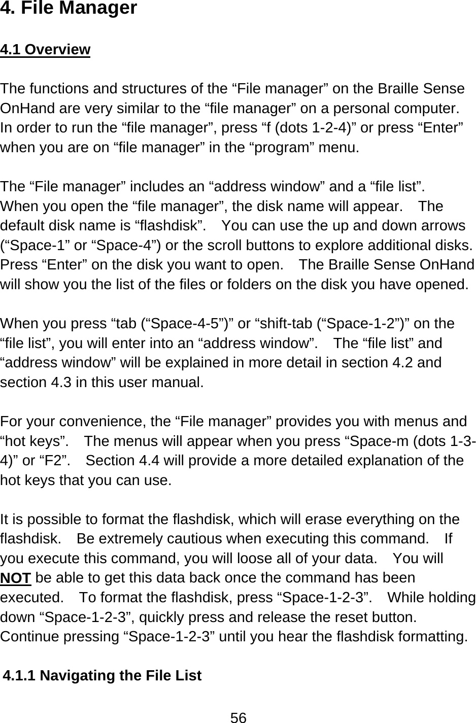56  4. File Manager  4.1 Overview  The functions and structures of the “File manager” on the Braille Sense OnHand are very similar to the “file manager” on a personal computer.   In order to run the “file manager”, press “f (dots 1-2-4)” or press “Enter” when you are on “file manager” in the “program” menu.  The “File manager” includes an “address window” and a “file list”.   When you open the “file manager”, the disk name will appear.    The default disk name is “flashdisk”.    You can use the up and down arrows (“Space-1” or “Space-4”) or the scroll buttons to explore additional disks.   Press “Enter” on the disk you want to open.    The Braille Sense OnHand will show you the list of the files or folders on the disk you have opened.  When you press “tab (“Space-4-5”)” or “shift-tab (“Space-1-2”)” on the “file list”, you will enter into an “address window”.    The “file list” and “address window” will be explained in more detail in section 4.2 and section 4.3 in this user manual.  For your convenience, the “File manager” provides you with menus and “hot keys”.    The menus will appear when you press “Space-m (dots 1-3-4)” or “F2”.    Section 4.4 will provide a more detailed explanation of the hot keys that you can use.  It is possible to format the flashdisk, which will erase everything on the flashdisk.  Be extremely cautious when executing this command.    If you execute this command, you will loose all of your data.    You will NOT be able to get this data back once the command has been executed.    To format the flashdisk, press “Space-1-2-3”.    While holding down “Space-1-2-3”, quickly press and release the reset button.   Continue pressing “Space-1-2-3” until you hear the flashdisk formatting.  4.1.1 Navigating the File List  