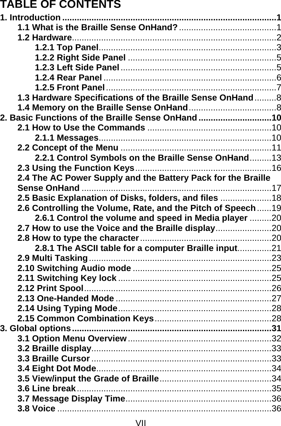 VII  TABLE OF CONTENTS 1. Introduction ........................................................................................1 1.1 What is the Braille Sense OnHand?........................................1 1.2 Hardware....................................................................................2 1.2.1 Top Panel.........................................................................3 1.2.2 Right Side Panel .............................................................5 1.2.3 Left Side Panel................................................................5 1.2.4 Rear Panel .......................................................................6 1.2.5 Front Panel......................................................................7 1.3 Hardware Specifications of the Braille Sense OnHand.........8 1.4 Memory on the Braille Sense OnHand....................................8 2. Basic Functions of the Braille Sense OnHand..............................10 2.1 How to Use the Commands ...................................................10 2.1.1 Messages.......................................................................10 2.2 Concept of the Menu ..............................................................11 2.2.1 Control Symbols on the Braille Sense OnHand.........13 2.3 Using the Function Keys........................................................16 2.4 The AC Power Supply and the Battery Pack for the Braille Sense OnHand ..............................................................................17 2.5 Basic Explanation of Disks, folders, and files .....................18 2.6 Controlling the Volume, Rate, and the Pitch of Speech......19 2.6.1 Control the volume and speed in Media player .........20 2.7 How to use the Voice and the Braille display.......................20 2.8 How to type the character......................................................20 2.8.1 The ASCII table for a computer Braille input..............21 2.9 Multi Tasking...........................................................................23 2.10 Switching Audio mode .........................................................25 2.11 Switching Key lock ...............................................................25 2.12 Print Spool.............................................................................26 2.13 One-Handed Mode ................................................................27 2.14 Using Typing Mode...............................................................28 2.15 Common Combination Keys................................................28 3. Global options..................................................................................31 3.1 Option Menu Overview...........................................................32 3.2 Braille display..........................................................................33 3.3 Braille Cursor ..........................................................................33 3.4 Eight Dot Mode........................................................................34 3.5 View/input the Grade of Braille..............................................34 3.6 Line break................................................................................35 3.7 Message Display Time............................................................36 3.8 Voice ........................................................................................36 