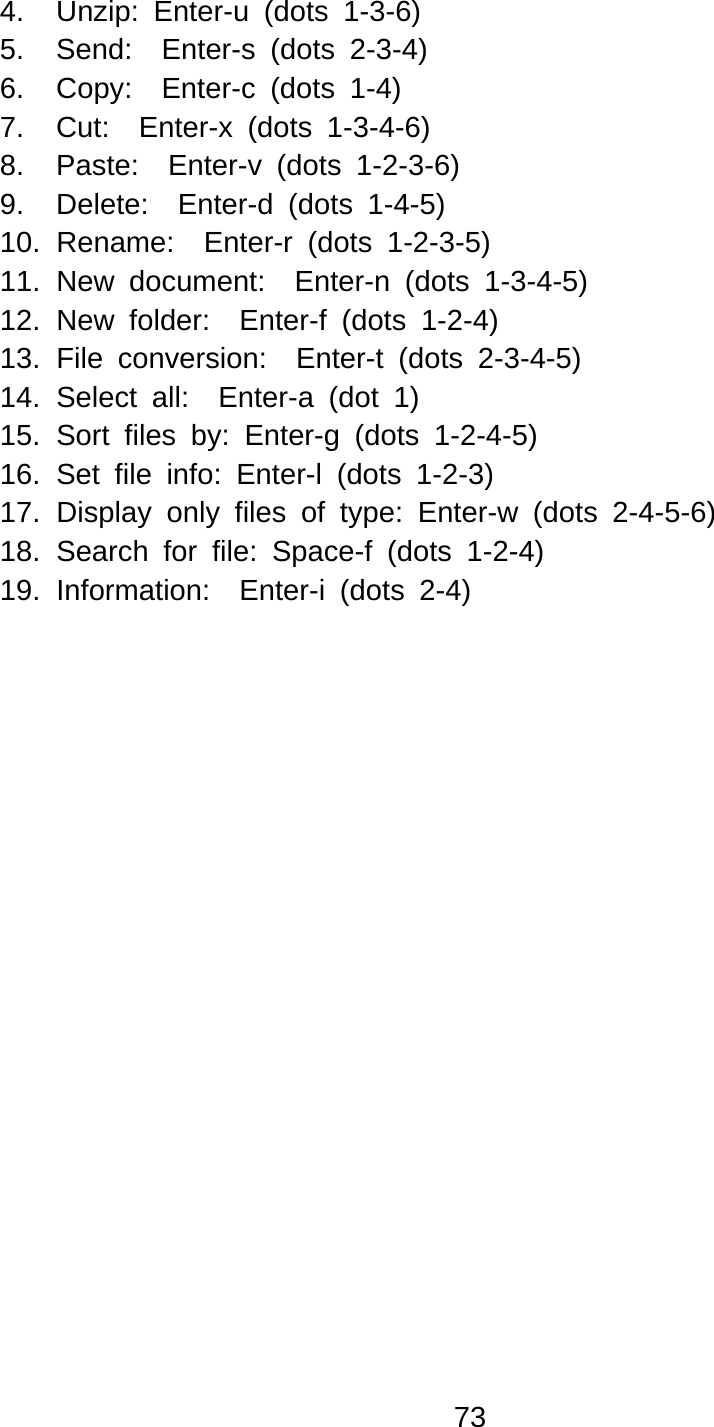 73  4.  Unzip: Enter-u (dots 1-3-6) 5.  Send:  Enter-s (dots 2-3-4) 6.  Copy:  Enter-c (dots 1-4) 7.  Cut:  Enter-x (dots 1-3-4-6) 8.  Paste:  Enter-v (dots 1-2-3-6) 9.  Delete:  Enter-d (dots 1-4-5) 10. Rename:  Enter-r (dots 1-2-3-5) 11. New document:  Enter-n (dots 1-3-4-5) 12. New folder:  Enter-f (dots 1-2-4) 13. File conversion:  Enter-t (dots 2-3-4-5) 14. Select all:  Enter-a (dot 1) 15. Sort files by: Enter-g (dots 1-2-4-5) 16. Set file info: Enter-l (dots 1-2-3) 17. Display only files of type: Enter-w (dots 2-4-5-6) 18. Search for file: Space-f (dots 1-2-4) 19. Information:  Enter-i (dots 2-4) 
