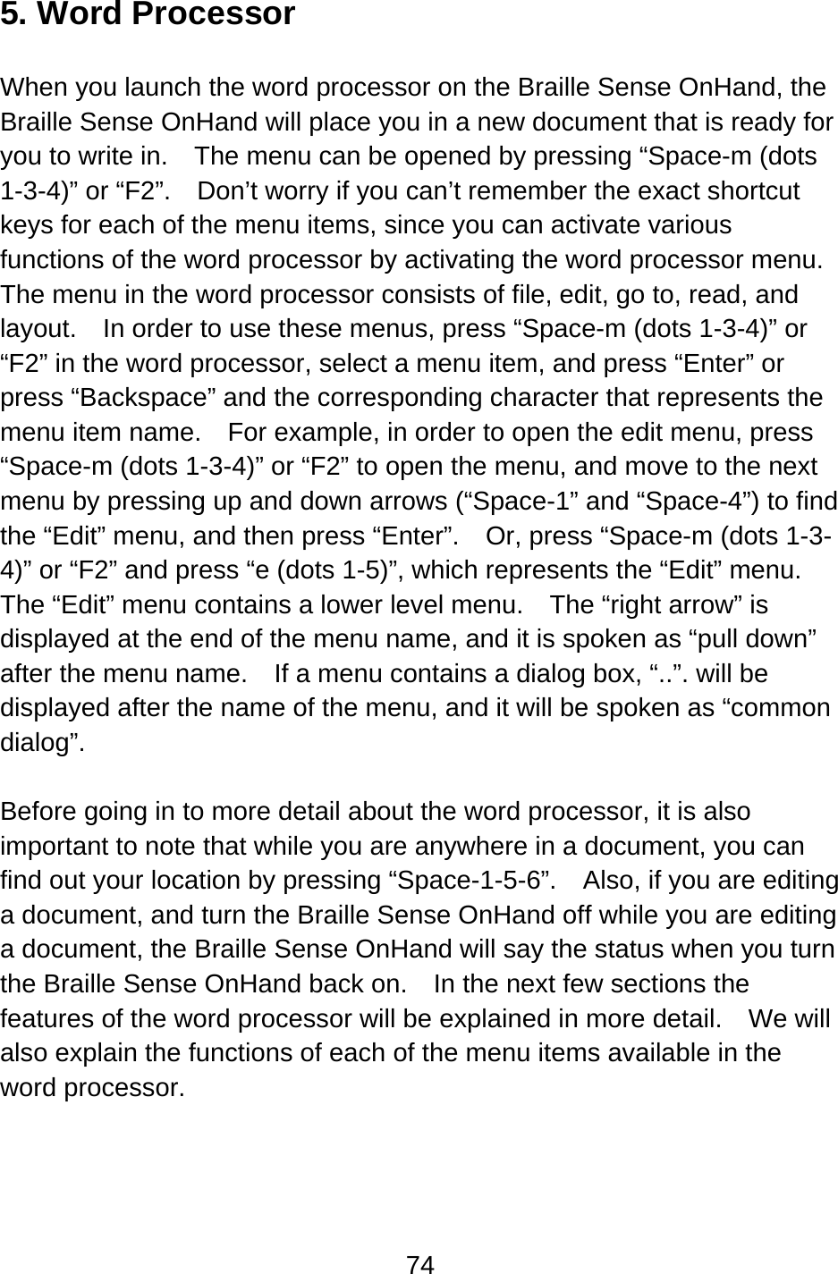 74  5. Word Processor  When you launch the word processor on the Braille Sense OnHand, the Braille Sense OnHand will place you in a new document that is ready for you to write in.    The menu can be opened by pressing “Space-m (dots 1-3-4)” or “F2”.    Don’t worry if you can’t remember the exact shortcut keys for each of the menu items, since you can activate various functions of the word processor by activating the word processor menu.   The menu in the word processor consists of file, edit, go to, read, and layout.    In order to use these menus, press “Space-m (dots 1-3-4)” or “F2” in the word processor, select a menu item, and press “Enter” or press “Backspace” and the corresponding character that represents the menu item name.    For example, in order to open the edit menu, press “Space-m (dots 1-3-4)” or “F2” to open the menu, and move to the next menu by pressing up and down arrows (“Space-1” and “Space-4”) to find the “Edit” menu, and then press “Enter”.  Or, press “Space-m (dots 1-3-4)” or “F2” and press “e (dots 1-5)”, which represents the “Edit” menu.   The “Edit” menu contains a lower level menu.    The “right arrow” is displayed at the end of the menu name, and it is spoken as “pull down” after the menu name.    If a menu contains a dialog box, “..”. will be displayed after the name of the menu, and it will be spoken as “common dialog”.  Before going in to more detail about the word processor, it is also important to note that while you are anywhere in a document, you can find out your location by pressing “Space-1-5-6”.  Also, if you are editing a document, and turn the Braille Sense OnHand off while you are editing a document, the Braille Sense OnHand will say the status when you turn the Braille Sense OnHand back on.    In the next few sections the features of the word processor will be explained in more detail.    We will also explain the functions of each of the menu items available in the word processor.    