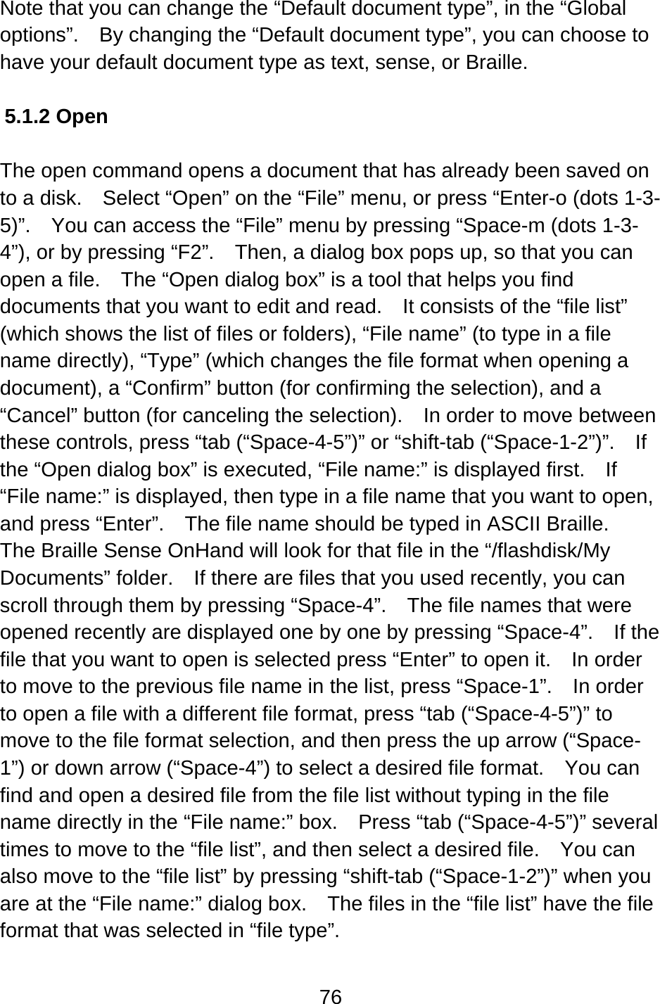 76  Note that you can change the “Default document type”, in the “Global options”.    By changing the “Default document type”, you can choose to have your default document type as text, sense, or Braille.   5.1.2 Open  The open command opens a document that has already been saved on to a disk.    Select “Open” on the “File” menu, or press “Enter-o (dots 1-3-5)”.    You can access the “File” menu by pressing “Space-m (dots 1-3-4”), or by pressing “F2”.    Then, a dialog box pops up, so that you can open a file.    The “Open dialog box” is a tool that helps you find documents that you want to edit and read.    It consists of the “file list” (which shows the list of files or folders), “File name” (to type in a file name directly), “Type” (which changes the file format when opening a document), a “Confirm” button (for confirming the selection), and a “Cancel” button (for canceling the selection).    In order to move between these controls, press “tab (“Space-4-5”)” or “shift-tab (“Space-1-2”)”.  If the “Open dialog box” is executed, “File name:” is displayed first.    If “File name:” is displayed, then type in a file name that you want to open, and press “Enter”.    The file name should be typed in ASCII Braille.   The Braille Sense OnHand will look for that file in the “/flashdisk/My Documents” folder.    If there are files that you used recently, you can scroll through them by pressing “Space-4”.    The file names that were opened recently are displayed one by one by pressing “Space-4”.    If the file that you want to open is selected press “Enter” to open it.    In order to move to the previous file name in the list, press “Space-1”.    In order to open a file with a different file format, press “tab (“Space-4-5”)” to move to the file format selection, and then press the up arrow (“Space-1”) or down arrow (“Space-4”) to select a desired file format.    You can find and open a desired file from the file list without typing in the file name directly in the “File name:” box.  Press “tab (“Space-4-5”)” several times to move to the “file list”, and then select a desired file.    You can also move to the “file list” by pressing “shift-tab (“Space-1-2”)” when you are at the “File name:” dialog box.    The files in the “file list” have the file format that was selected in “file type”.  