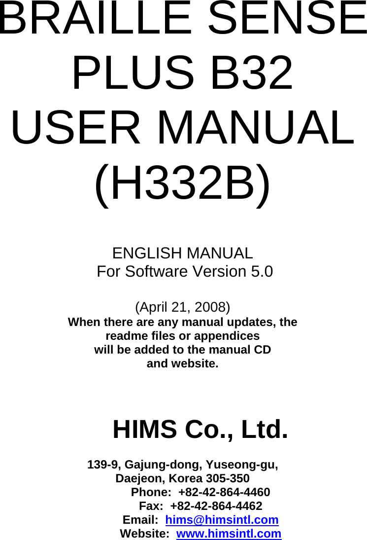  BRAILLE SENSE PLUS B32 USER MANUAL (H332B)   ENGLISH MANUAL  For Software Version 5.0  (April 21, 2008) When there are any manual updates, the  readme files or appendices  will be added to the manual CD  and website.    HIMS Co., Ltd.  139-9, Gajung-dong, Yuseong-gu, Daejeon, Korea 305-350 Phone:  +82-42-864-4460 Fax:  +82-42-864-4462 Email:  hims@himsintl.com Website:  www.himsintl.com