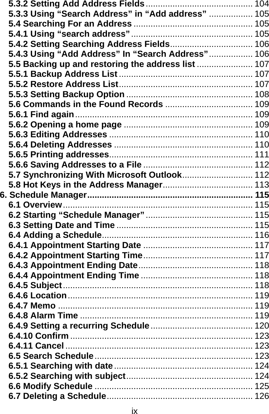 ix  5.3.2 Setting Add Address Fields............................................ 104 5.3.3 Using “Search Address” in “Add address” .................. 105 5.4 Searching For an Address ................................................. 105 5.4.1 Using “search address”.................................................. 105 5.4.2 Setting Searching Address Fields.................................. 106 5.4.3 Using “Add Address” In “Search Address”.................. 106 5.5 Backing up and restoring the address list ....................... 107 5.5.1 Backup Address List....................................................... 107 5.5.2 Restore Address List....................................................... 107 5.5.3 Setting Backup Option .................................................... 108 5.6 Commands in the Found Records .................................... 109 5.6.1 Find again......................................................................... 109 5.6.2 Opening a home page ..................................................... 109 5.6.3 Editing Addresses ........................................................... 110 5.6.4 Deleting Addresses ......................................................... 110 5.6.5 Printing addresses........................................................... 111 5.6.6 Saving Addresses to a File ............................................. 112 5.7 Synchronizing With Microsoft Outlook............................. 112 5.8 Hot Keys in the Address Manager..................................... 113 6. Schedule Manager.................................................................... 115 6.1 Overview.............................................................................. 115 6.2 Starting “Schedule Manager”............................................ 115 6.3 Setting Date and Time ........................................................ 115 6.4 Adding a Schedule.............................................................. 116 6.4.1 Appointment Starting Date ............................................. 117 6.4.2 Appointment Starting Time............................................. 117 6.4.3 Appointment Ending Date............................................... 118 6.4.4 Appointment Ending Time .............................................. 118 6.4.5 Subject.............................................................................. 118 6.4.6 Location............................................................................ 119 6.4.7 Memo ................................................................................ 119 6.4.8 Alarm Time ....................................................................... 119 6.4.9 Setting a recurring Schedule.......................................... 120 6.4.10 Confirm ........................................................................... 123 6.4.11 Cancel ............................................................................. 123 6.5 Search Schedule................................................................. 123 6.5.1 Searching with date......................................................... 124 6.5.2 Searching with subject.................................................... 124 6.6 Modify Schedule ................................................................. 125 6.7 Deleting a Schedule............................................................ 126 