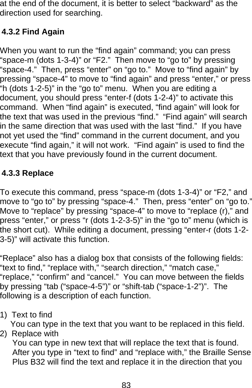 83  at the end of the document, it is better to select “backward” as the direction used for searching.  4.3.2 Find Again  When you want to run the “find again” command; you can press “space-m (dots 1-3-4)” or “F2.”  Then move to “go to” by pressing “space-4.”  Then, press “enter” on “go to.”  Move to “find again” by pressing “space-4” to move to “find again” and press “enter,” or press “h (dots 1-2-5)” in the “go to” menu.  When you are editing a document, you should press “enter-f (dots 1-2-4)” to activate this command.  When “find again” is executed, “find again” will look for the text that was used in the previous “find.”  “Find again” will search in the same direction that was used with the last “find.”  If you have not yet used the “find” command in the current document, and you execute “find again,” it will not work.  “Find again” is used to find the text that you have previously found in the current document.  4.3.3 Replace  To execute this command, press “space-m (dots 1-3-4)” or “F2,” and move to “go to” by pressing “space-4.”  Then, press “enter” on “go to.”  Move to “replace” by pressing “space-4” to move to “replace (r),” and press “enter,” or press “r (dots 1-2-3-5)” in the “go to” menu (which is the short cut).  While editing a document, pressing “enter-r (dots 1-2-3-5)” will activate this function.    “Replace” also has a dialog box that consists of the following fields:  “text to find,” “replace with,” “search direction,” “match case,” “replace,” “confirm” and “cancel.”  You can move between the fields by pressing “tab (“space-4-5”)” or “shift-tab (“space-1-2”)”.  The following is a description of each function.  1)  Text to find You can type in the text that you want to be replaced in this field. 2)  Replace with You can type in new text that will replace the text that is found.  After you type in “text to find” and “replace with,” the Braille Sense Plus B32 will find the text and replace it in the direction that you 