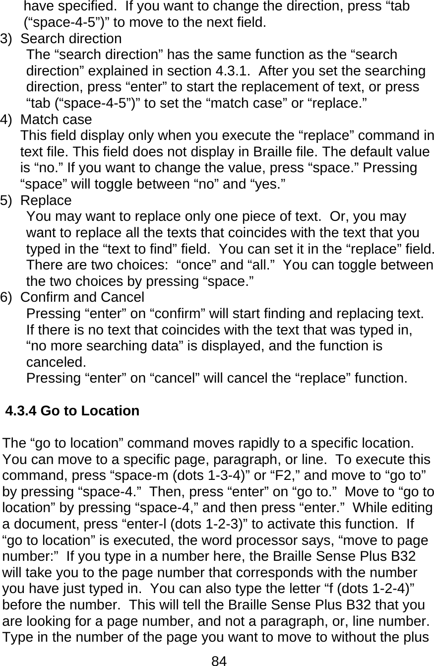 84  have specified.  If you want to change the direction, press “tab (“space-4-5”)” to move to the next field. 3) Search direction The “search direction” has the same function as the “search direction” explained in section 4.3.1.  After you set the searching direction, press “enter” to start the replacement of text, or press “tab (“space-4-5”)” to set the “match case” or “replace.” 4) Match case This field display only when you execute the “replace” command in text file. This field does not display in Braille file. The default value is “no.” If you want to change the value, press “space.” Pressing “space” will toggle between “no” and “yes.” 5) Replace You may want to replace only one piece of text.  Or, you may want to replace all the texts that coincides with the text that you typed in the “text to find” field.  You can set it in the “replace” field.  There are two choices:  “once” and “all.”  You can toggle between the two choices by pressing “space.”  6)  Confirm and Cancel Pressing “enter” on “confirm” will start finding and replacing text.  If there is no text that coincides with the text that was typed in, “no more searching data” is displayed, and the function is canceled. Pressing “enter” on “cancel” will cancel the “replace” function.  4.3.4 Go to Location  The “go to location” command moves rapidly to a specific location.  You can move to a specific page, paragraph, or line.  To execute this command, press “space-m (dots 1-3-4)” or “F2,” and move to “go to” by pressing “space-4.”  Then, press “enter” on “go to.”  Move to “go to location” by pressing “space-4,” and then press “enter.”  While editing a document, press “enter-l (dots 1-2-3)” to activate this function.  If “go to location” is executed, the word processor says, “move to page number:”  If you type in a number here, the Braille Sense Plus B32 will take you to the page number that corresponds with the number you have just typed in.  You can also type the letter “f (dots 1-2-4)” before the number.  This will tell the Braille Sense Plus B32 that you are looking for a page number, and not a paragraph, or, line number.  Type in the number of the page you want to move to without the plus 