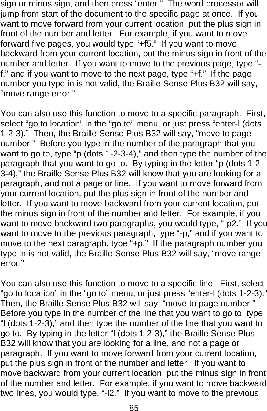 85  sign or minus sign, and then press “enter.”  The word processor will jump from start of the document to the specific page at once.  If you want to move forward from your current location, put the plus sign in front of the number and letter.  For example, if you want to move forward five pages, you would type “+f5.”  If you want to move backward from your current location, put the minus sign in front of the number and letter.  If you want to move to the previous page, type “-f,” and if you want to move to the next page, type “+f.”  If the page number you type in is not valid, the Braille Sense Plus B32 will say, “move range error.”  You can also use this function to move to a specific paragraph.  First, select “go to location” in the “go to” menu, or just press “enter-l (dots 1-2-3).”  Then, the Braille Sense Plus B32 will say, “move to page number:”  Before you type in the number of the paragraph that you want to go to, type “p (dots 1-2-3-4),” and then type the number of the paragraph that you want to go to.  By typing in the letter “p (dots 1-2-3-4),” the Braille Sense Plus B32 will know that you are looking for a paragraph, and not a page or line.  If you want to move forward from your current location, put the plus sign in front of the number and letter.  If you want to move backward from your current location, put the minus sign in front of the number and letter.  For example, if you want to move backward two paragraphs, you would type, “-p2.”  If you want to move to the previous paragraph, type “-p,” and if you want to move to the next paragraph, type “+p.”  If the paragraph number you type in is not valid, the Braille Sense Plus B32 will say, “move range error.”  You can also use this function to move to a specific line.  First, select “go to location” in the “go to” menu, or just press “enter-l (dots 1-2-3).”  Then, the Braille Sense Plus B32 will say, “move to page number:”  Before you type in the number of the line that you want to go to, type “l (dots 1-2-3),” and then type the number of the line that you want to go to.  By typing in the letter “l (dots 1-2-3),” the Braille Sense Plus B32 will know that you are looking for a line, and not a page or paragraph.  If you want to move forward from your current location, put the plus sign in front of the number and letter.  If you want to move backward from your current location, put the minus sign in front of the number and letter.  For example, if you want to move backward two lines, you would type, “-l2.”  If you want to move to the previous 