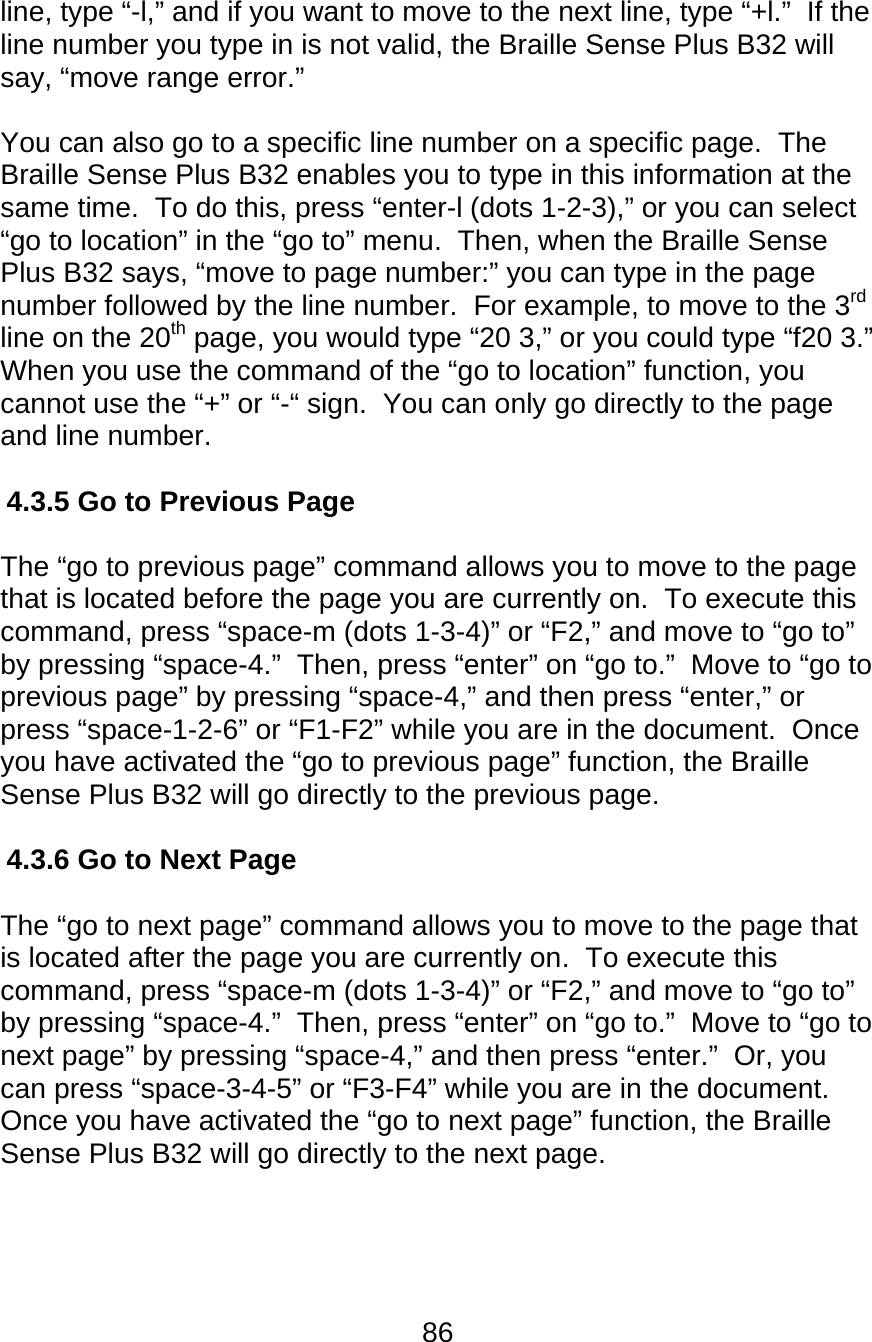 86  line, type “-l,” and if you want to move to the next line, type “+l.”  If the line number you type in is not valid, the Braille Sense Plus B32 will say, “move range error.”  You can also go to a specific line number on a specific page.  The Braille Sense Plus B32 enables you to type in this information at the same time.  To do this, press “enter-l (dots 1-2-3),” or you can select “go to location” in the “go to” menu.  Then, when the Braille Sense Plus B32 says, “move to page number:” you can type in the page number followed by the line number.  For example, to move to the 3rd line on the 20th page, you would type “20 3,” or you could type “f20 3.”  When you use the command of the “go to location” function, you cannot use the “+” or “-“ sign.  You can only go directly to the page and line number.  4.3.5 Go to Previous Page  The “go to previous page” command allows you to move to the page that is located before the page you are currently on.  To execute this command, press “space-m (dots 1-3-4)” or “F2,” and move to “go to” by pressing “space-4.”  Then, press “enter” on “go to.”  Move to “go to previous page” by pressing “space-4,” and then press “enter,” or press “space-1-2-6” or “F1-F2” while you are in the document.  Once you have activated the “go to previous page” function, the Braille Sense Plus B32 will go directly to the previous page.  4.3.6 Go to Next Page  The “go to next page” command allows you to move to the page that is located after the page you are currently on.  To execute this command, press “space-m (dots 1-3-4)” or “F2,” and move to “go to” by pressing “space-4.”  Then, press “enter” on “go to.”  Move to “go to next page” by pressing “space-4,” and then press “enter.”  Or, you can press “space-3-4-5” or “F3-F4” while you are in the document.  Once you have activated the “go to next page” function, the Braille Sense Plus B32 will go directly to the next page.    