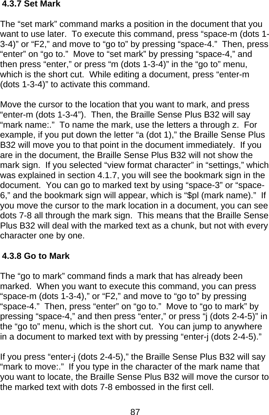 87  4.3.7 Set Mark  The “set mark” command marks a position in the document that you want to use later.  To execute this command, press “space-m (dots 1-3-4)” or “F2,” and move to “go to” by pressing “space-4.”  Then, press “enter” on “go to.”  Move to “set mark” by pressing “space-4,” and then press “enter,” or press “m (dots 1-3-4)” in the “go to” menu, which is the short cut.  While editing a document, press “enter-m (dots 1-3-4)” to activate this command.    Move the cursor to the location that you want to mark, and press “enter-m (dots 1-3-4”).  Then, the Braille Sense Plus B32 will say “mark name:.”  To name the mark, use the letters a through z.  For example, if you put down the letter “a (dot 1),” the Braille Sense Plus B32 will move you to that point in the document immediately.  If you are in the document, the Braille Sense Plus B32 will not show the mark sign.  If you selected “view format character” in “settings,” which was explained in section 4.1.7, you will see the bookmark sign in the document.  You can go to marked text by using “space-3” or “space-6,” and the bookmark sign will appear, which is “$pl (mark name).”  If you move the cursor to the mark location in a document, you can see dots 7-8 all through the mark sign.  This means that the Braille Sense Plus B32 will deal with the marked text as a chunk, but not with every character one by one.  4.3.8 Go to Mark  The “go to mark” command finds a mark that has already been marked.  When you want to execute this command, you can press “space-m (dots 1-3-4),” or “F2,” and move to “go to” by pressing “space-4.”  Then, press “enter” on “go to.”  Move to “go to mark” by pressing “space-4,” and then press “enter,” or press “j (dots 2-4-5)” in the “go to” menu, which is the short cut.  You can jump to anywhere in a document to marked text with by pressing “enter-j (dots 2-4-5).”    If you press “enter-j (dots 2-4-5),” the Braille Sense Plus B32 will say “mark to move:.”  If you type in the character of the mark name that you want to locate, the Braille Sense Plus B32 will move the cursor to the marked text with dots 7-8 embossed in the first cell.  