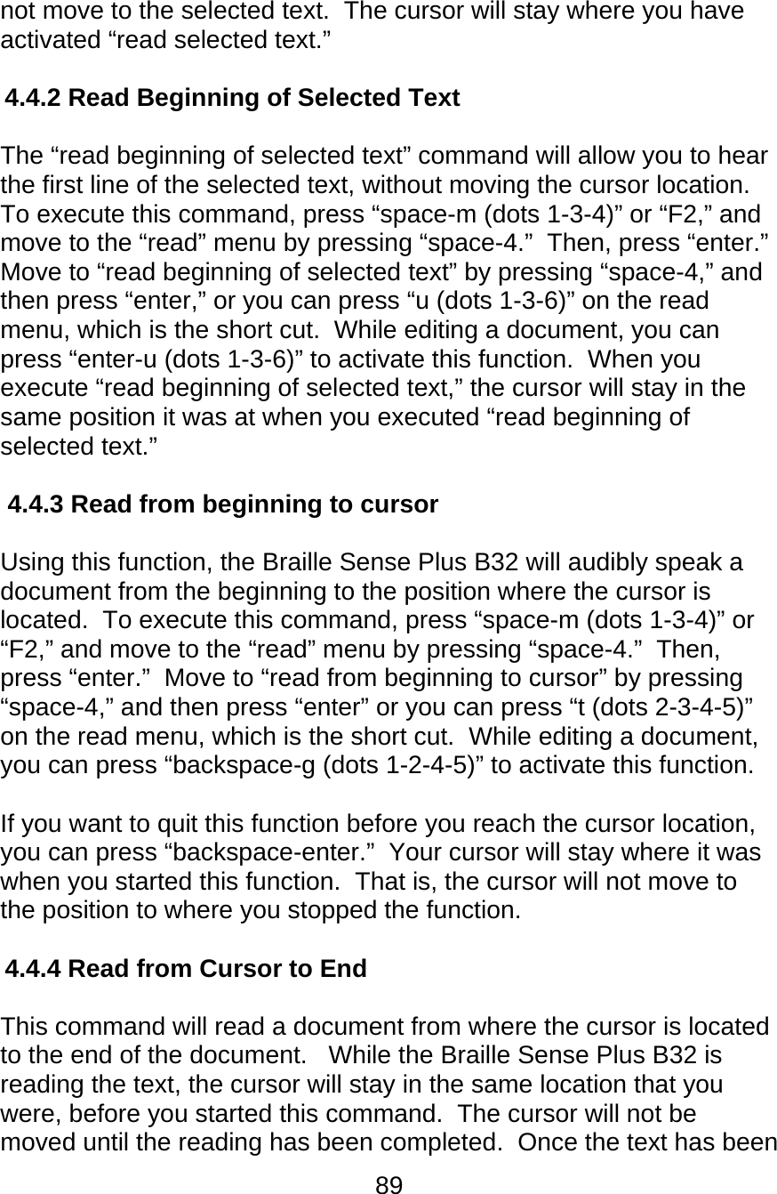 89  not move to the selected text.  The cursor will stay where you have activated “read selected text.”  4.4.2 Read Beginning of Selected Text  The “read beginning of selected text” command will allow you to hear the first line of the selected text, without moving the cursor location.  To execute this command, press “space-m (dots 1-3-4)” or “F2,” and move to the “read” menu by pressing “space-4.”  Then, press “enter.”  Move to “read beginning of selected text” by pressing “space-4,” and then press “enter,” or you can press “u (dots 1-3-6)” on the read menu, which is the short cut.  While editing a document, you can press “enter-u (dots 1-3-6)” to activate this function.  When you execute “read beginning of selected text,” the cursor will stay in the same position it was at when you executed “read beginning of selected text.”  4.4.3 Read from beginning to cursor  Using this function, the Braille Sense Plus B32 will audibly speak a document from the beginning to the position where the cursor is located.  To execute this command, press “space-m (dots 1-3-4)” or “F2,” and move to the “read” menu by pressing “space-4.”  Then, press “enter.”  Move to “read from beginning to cursor” by pressing “space-4,” and then press “enter” or you can press “t (dots 2-3-4-5)” on the read menu, which is the short cut.  While editing a document, you can press “backspace-g (dots 1-2-4-5)” to activate this function.   If you want to quit this function before you reach the cursor location, you can press “backspace-enter.”  Your cursor will stay where it was when you started this function.  That is, the cursor will not move to the position to where you stopped the function.  4.4.4 Read from Cursor to End  This command will read a document from where the cursor is located to the end of the document.   While the Braille Sense Plus B32 is reading the text, the cursor will stay in the same location that you were, before you started this command.  The cursor will not be moved until the reading has been completed.  Once the text has been 