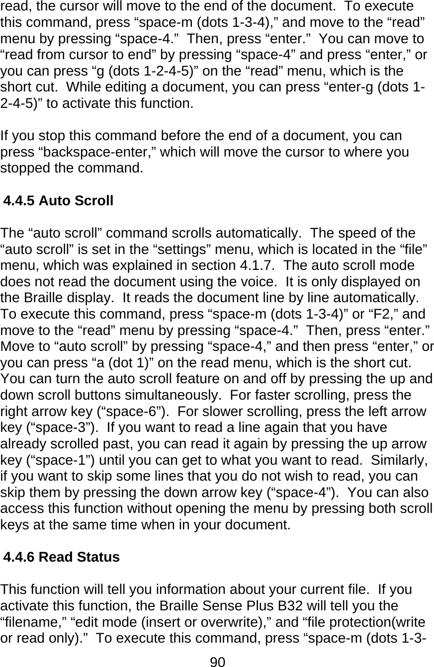 90  read, the cursor will move to the end of the document.  To execute this command, press “space-m (dots 1-3-4),” and move to the “read” menu by pressing “space-4.”  Then, press “enter.”  You can move to “read from cursor to end” by pressing “space-4” and press “enter,” or you can press “g (dots 1-2-4-5)” on the “read” menu, which is the short cut.  While editing a document, you can press “enter-g (dots 1-2-4-5)” to activate this function.  If you stop this command before the end of a document, you can press “backspace-enter,” which will move the cursor to where you stopped the command.   4.4.5 Auto Scroll  The “auto scroll” command scrolls automatically.  The speed of the “auto scroll” is set in the “settings” menu, which is located in the “file” menu, which was explained in section 4.1.7.  The auto scroll mode does not read the document using the voice.  It is only displayed on the Braille display.  It reads the document line by line automatically.  To execute this command, press “space-m (dots 1-3-4)” or “F2,” and move to the “read” menu by pressing “space-4.”  Then, press “enter.”  Move to “auto scroll” by pressing “space-4,” and then press “enter,” or you can press “a (dot 1)” on the read menu, which is the short cut.  You can turn the auto scroll feature on and off by pressing the up and down scroll buttons simultaneously.  For faster scrolling, press the right arrow key (“space-6”).  For slower scrolling, press the left arrow key (“space-3”).  If you want to read a line again that you have already scrolled past, you can read it again by pressing the up arrow key (“space-1”) until you can get to what you want to read.  Similarly, if you want to skip some lines that you do not wish to read, you can skip them by pressing the down arrow key (“space-4”).  You can also access this function without opening the menu by pressing both scroll keys at the same time when in your document.  4.4.6 Read Status  This function will tell you information about your current file.  If you activate this function, the Braille Sense Plus B32 will tell you the “filename,” “edit mode (insert or overwrite),” and “file protection(write or read only).”  To execute this command, press “space-m (dots 1-3-