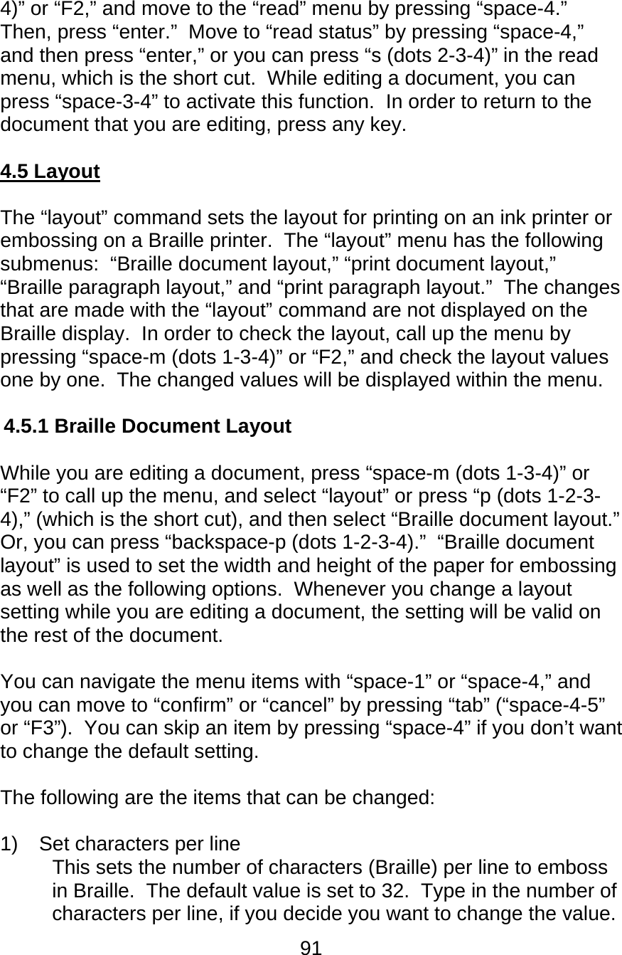 91  4)” or “F2,” and move to the “read” menu by pressing “space-4.”  Then, press “enter.”  Move to “read status” by pressing “space-4,” and then press “enter,” or you can press “s (dots 2-3-4)” in the read menu, which is the short cut.  While editing a document, you can press “space-3-4” to activate this function.  In order to return to the document that you are editing, press any key.   4.5 Layout  The “layout” command sets the layout for printing on an ink printer or embossing on a Braille printer.  The “layout” menu has the following submenus:  “Braille document layout,” “print document layout,” “Braille paragraph layout,” and “print paragraph layout.”  The changes that are made with the “layout” command are not displayed on the Braille display.  In order to check the layout, call up the menu by pressing “space-m (dots 1-3-4)” or “F2,” and check the layout values one by one.  The changed values will be displayed within the menu.  4.5.1 Braille Document Layout   While you are editing a document, press “space-m (dots 1-3-4)” or “F2” to call up the menu, and select “layout” or press “p (dots 1-2-3-4),” (which is the short cut), and then select “Braille document layout.”  Or, you can press “backspace-p (dots 1-2-3-4).”  “Braille document layout” is used to set the width and height of the paper for embossing as well as the following options.  Whenever you change a layout setting while you are editing a document, the setting will be valid on the rest of the document.    You can navigate the menu items with “space-1” or “space-4,” and you can move to “confirm” or “cancel” by pressing “tab” (“space-4-5” or “F3”).  You can skip an item by pressing “space-4” if you don’t want to change the default setting.  The following are the items that can be changed:   1)  Set characters per line  This sets the number of characters (Braille) per line to emboss in Braille.  The default value is set to 32.  Type in the number of characters per line, if you decide you want to change the value.  