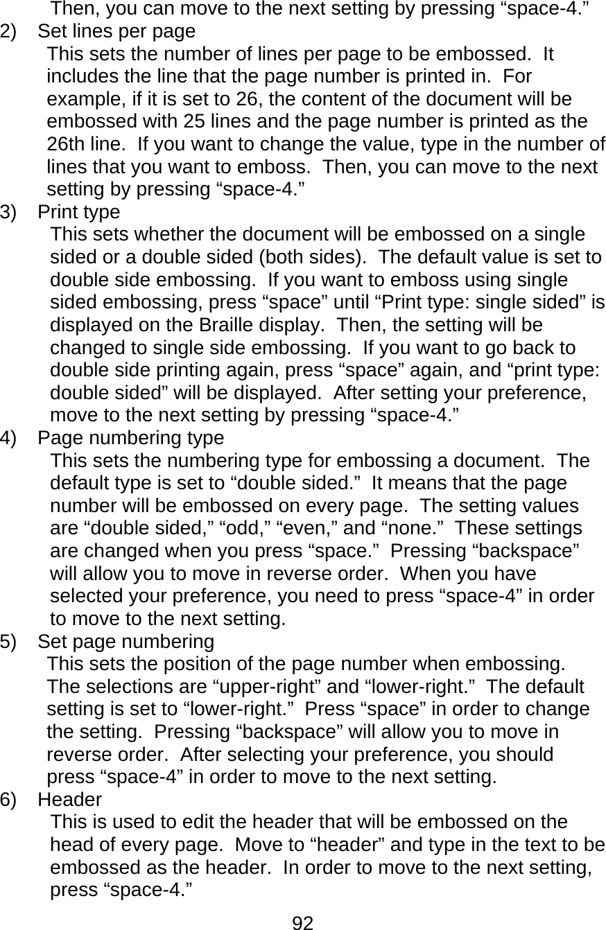 92  Then, you can move to the next setting by pressing “space-4.” 2)  Set lines per page  This sets the number of lines per page to be embossed.  It includes the line that the page number is printed in.  For example, if it is set to 26, the content of the document will be embossed with 25 lines and the page number is printed as the 26th line.  If you want to change the value, type in the number of lines that you want to emboss.  Then, you can move to the next setting by pressing “space-4.” 3) Print type This sets whether the document will be embossed on a single sided or a double sided (both sides).  The default value is set to double side embossing.  If you want to emboss using single sided embossing, press “space” until “Print type: single sided” is displayed on the Braille display.  Then, the setting will be changed to single side embossing.  If you want to go back to double side printing again, press “space” again, and “print type: double sided” will be displayed.  After setting your preference, move to the next setting by pressing “space-4.” 4)  Page numbering type  This sets the numbering type for embossing a document.  The default type is set to “double sided.”  It means that the page number will be embossed on every page.  The setting values are “double sided,” “odd,” “even,” and “none.”  These settings are changed when you press “space.”  Pressing “backspace” will allow you to move in reverse order.  When you have selected your preference, you need to press “space-4” in order to move to the next setting. 5) Set page numbering  This sets the position of the page number when embossing.  The selections are “upper-right” and “lower-right.”  The default setting is set to “lower-right.”  Press “space” in order to change the setting.  Pressing “backspace” will allow you to move in reverse order.  After selecting your preference, you should press “space-4” in order to move to the next setting. 6) Header  This is used to edit the header that will be embossed on the head of every page.  Move to “header” and type in the text to be embossed as the header.  In order to move to the next setting, press “space-4.” 