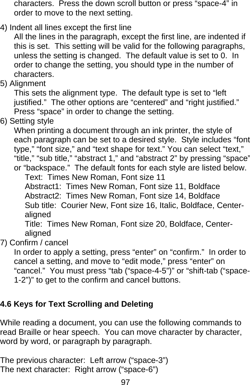 97  characters.  Press the down scroll button or press “space-4” in order to move to the next setting.   4) Indent all lines except the first line  All the lines in the paragraph, except the first line, are indented if this is set.  This setting will be valid for the following paragraphs, unless the setting is changed.  The default value is set to 0.  In order to change the setting, you should type in the number of characters.  5) Alignment  This sets the alignment type.  The default type is set to “left justified.”  The other options are “centered” and “right justified.”  Press “space” in order to change the setting. 6) Setting style  When printing a document through an ink printer, the style of each paragraph can be set to a desired style.  Style includes “font type,” “font size,” and “text shape for text.” You can select “text,” “title,” “sub title,” “abstract 1,” and “abstract 2” by pressing “space” or “backspace.”  The default fonts for each style are listed below.  Text:  Times New Roman, Font size 11  Abstract1:  Times New Roman, Font size 11, Boldface  Abstract2:  Times New Roman, Font size 14, Boldface  Sub title:  Courier New, Font size 16, Italic, Boldface, Center-aligned  Title:  Times New Roman, Font size 20, Boldface, Center-aligned  7) Confirm / cancel  In order to apply a setting, press “enter” on “confirm.”  In order to cancel a setting, and move to “edit mode,” press “enter” on “cancel.”  You must press “tab (“space-4-5”)” or “shift-tab (“space-1-2”)” to get to the confirm and cancel buttons.  4.6 Keys for Text Scrolling and Deleting  While reading a document, you can use the following commands to read Braille or hear speech.  You can move character by character, word by word, or paragraph by paragraph.  The previous character:  Left arrow (“space-3”) The next character:  Right arrow (“space-6”) 