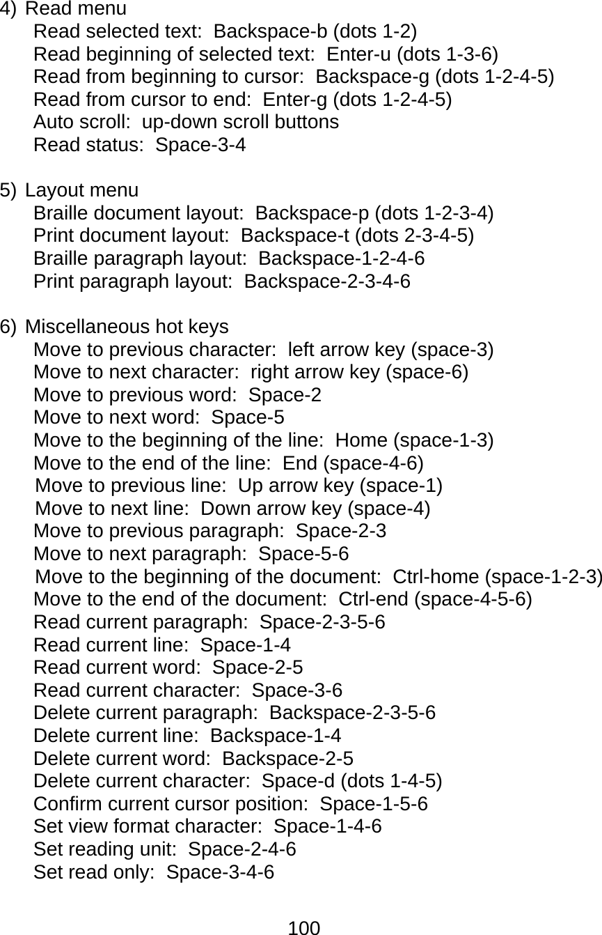 100  4) Read menu  Read selected text:  Backspace-b (dots 1-2)  Read beginning of selected text:  Enter-u (dots 1-3-6)  Read from beginning to cursor:  Backspace-g (dots 1-2-4-5)  Read from cursor to end:  Enter-g (dots 1-2-4-5)  Auto scroll:  up-down scroll buttons  Read status:  Space-3-4  5) Layout menu  Braille document layout:  Backspace-p (dots 1-2-3-4)  Print document layout:  Backspace-t (dots 2-3-4-5)  Braille paragraph layout:  Backspace-1-2-4-6  Print paragraph layout:  Backspace-2-3-4-6   6) Miscellaneous hot keys Move to previous character:  left arrow key (space-3)  Move to next character:  right arrow key (space-6)  Move to previous word:  Space-2 Move to next word:  Space-5  Move to the beginning of the line:  Home (space-1-3)  Move to the end of the line:  End (space-4-6)  Move to previous line:  Up arrow key (space-1)  Move to next line:  Down arrow key (space-4)  Move to previous paragraph:  Space-2-3 Move to next paragraph:  Space-5-6  Move to the beginning of the document:  Ctrl-home (space-1-2-3)  Move to the end of the document:  Ctrl-end (space-4-5-6)  Read current paragraph:  Space-2-3-5-6  Read current line:  Space-1-4  Read current word:  Space-2-5  Read current character:  Space-3-6 Delete current paragraph:  Backspace-2-3-5-6  Delete current line:  Backspace-1-4  Delete current word:  Backspace-2-5  Delete current character:  Space-d (dots 1-4-5) Confirm current cursor position:  Space-1-5-6 Set view format character:  Space-1-4-6  Set reading unit:  Space-2-4-6  Set read only:  Space-3-4-6  