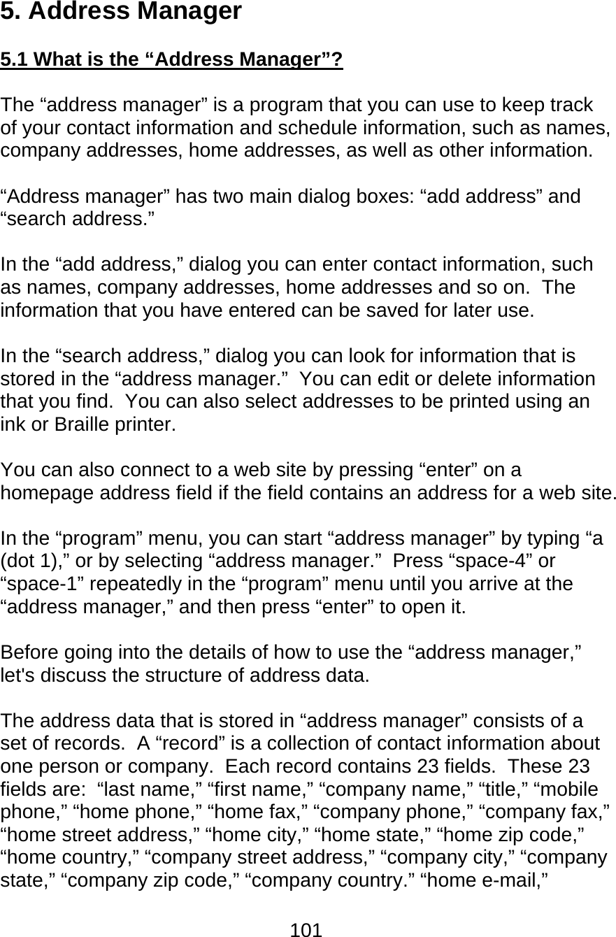 101  5. Address Manager  5.1 What is the “Address Manager”?  The “address manager” is a program that you can use to keep track of your contact information and schedule information, such as names, company addresses, home addresses, as well as other information.  “Address manager” has two main dialog boxes: “add address” and “search address.”  In the “add address,” dialog you can enter contact information, such as names, company addresses, home addresses and so on.  The information that you have entered can be saved for later use.    In the “search address,” dialog you can look for information that is stored in the “address manager.”  You can edit or delete information that you find.  You can also select addresses to be printed using an ink or Braille printer.  You can also connect to a web site by pressing “enter” on a homepage address field if the field contains an address for a web site.  In the “program” menu, you can start “address manager” by typing “a (dot 1),” or by selecting “address manager.”  Press “space-4” or “space-1” repeatedly in the “program” menu until you arrive at the “address manager,” and then press “enter” to open it.    Before going into the details of how to use the “address manager,” let&apos;s discuss the structure of address data.  The address data that is stored in “address manager” consists of a set of records.  A “record” is a collection of contact information about one person or company.  Each record contains 23 fields.  These 23 fields are:  “last name,” “first name,” “company name,” “title,” “mobile phone,” “home phone,” “home fax,” “company phone,” “company fax,” “home street address,” “home city,” “home state,” “home zip code,” “home country,” “company street address,” “company city,” “company state,” “company zip code,” “company country.” “home e-mail,” 