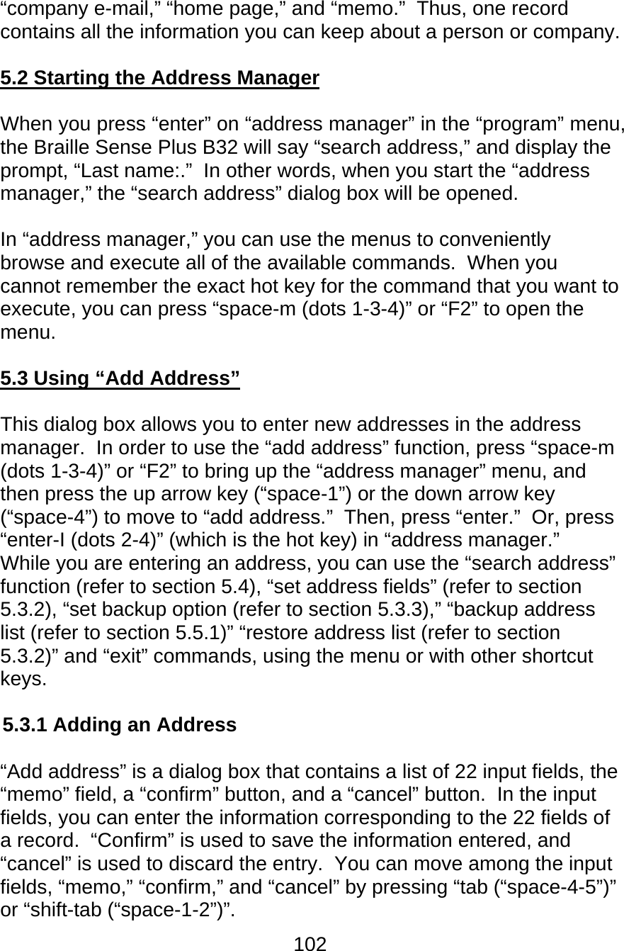 102  “company e-mail,” “home page,” and “memo.”  Thus, one record contains all the information you can keep about a person or company.  5.2 Starting the Address Manager  When you press “enter” on “address manager” in the “program” menu, the Braille Sense Plus B32 will say “search address,” and display the prompt, “Last name:.”  In other words, when you start the “address manager,” the “search address” dialog box will be opened.    In “address manager,” you can use the menus to conveniently browse and execute all of the available commands.  When you cannot remember the exact hot key for the command that you want to execute, you can press “space-m (dots 1-3-4)” or “F2” to open the menu.    5.3 Using “Add Address”  This dialog box allows you to enter new addresses in the address manager.  In order to use the “add address” function, press “space-m (dots 1-3-4)” or “F2” to bring up the “address manager” menu, and then press the up arrow key (“space-1”) or the down arrow key (“space-4”) to move to “add address.”  Then, press “enter.”  Or, press “enter-I (dots 2-4)” (which is the hot key) in “address manager.”  While you are entering an address, you can use the “search address” function (refer to section 5.4), “set address fields” (refer to section 5.3.2), “set backup option (refer to section 5.3.3),” “backup address list (refer to section 5.5.1)” “restore address list (refer to section 5.3.2)” and “exit” commands, using the menu or with other shortcut keys.  5.3.1 Adding an Address  “Add address” is a dialog box that contains a list of 22 input fields, the “memo” field, a “confirm” button, and a “cancel” button.  In the input fields, you can enter the information corresponding to the 22 fields of a record.  “Confirm” is used to save the information entered, and “cancel” is used to discard the entry.  You can move among the input fields, “memo,” “confirm,” and “cancel” by pressing “tab (“space-4-5”)” or “shift-tab (“space-1-2”)”.   