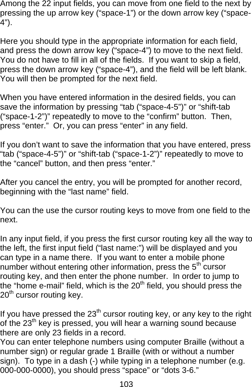 103  Among the 22 input fields, you can move from one field to the next by pressing the up arrow key (“space-1”) or the down arrow key (“space-4”).    Here you should type in the appropriate information for each field, and press the down arrow key (“space-4”) to move to the next field.  You do not have to fill in all of the fields.  If you want to skip a field, press the down arrow key (“space-4”), and the field will be left blank.  You will then be prompted for the next field.  When you have entered information in the desired fields, you can save the information by pressing “tab (“space-4-5”)” or “shift-tab (“space-1-2”)” repeatedly to move to the “confirm” button.  Then, press “enter.”  Or, you can press “enter” in any field.  If you don’t want to save the information that you have entered, press “tab (“space-4-5”)” or “shift-tab (“space-1-2”)” repeatedly to move to the “cancel” button, and then press “enter.”  After you cancel the entry, you will be prompted for another record, beginning with the “last name” field.     You can the use the cursor routing keys to move from one field to the next.  In any input field, if you press the first cursor routing key all the way to the left, the first input field (“last name:”) will be displayed and you can type in a name there.  If you want to enter a mobile phone number without entering other information, press the 5th cursor routing key, and then enter the phone number.  In order to jump to the “home e-mail” field, which is the 20th field, you should press the 20th cursor routing key.    If you have pressed the 23th cursor routing key, or any key to the right of the 23th key is pressed, you will hear a warning sound because there are only 23 fields in a record. You can enter telephone numbers using computer Braille (without a number sign) or regular grade 1 Braille (with or without a number sign).  To type in a dash (-) while typing in a telephone number (e.g. 000-000-0000), you should press “space” or “dots 3-6.”   