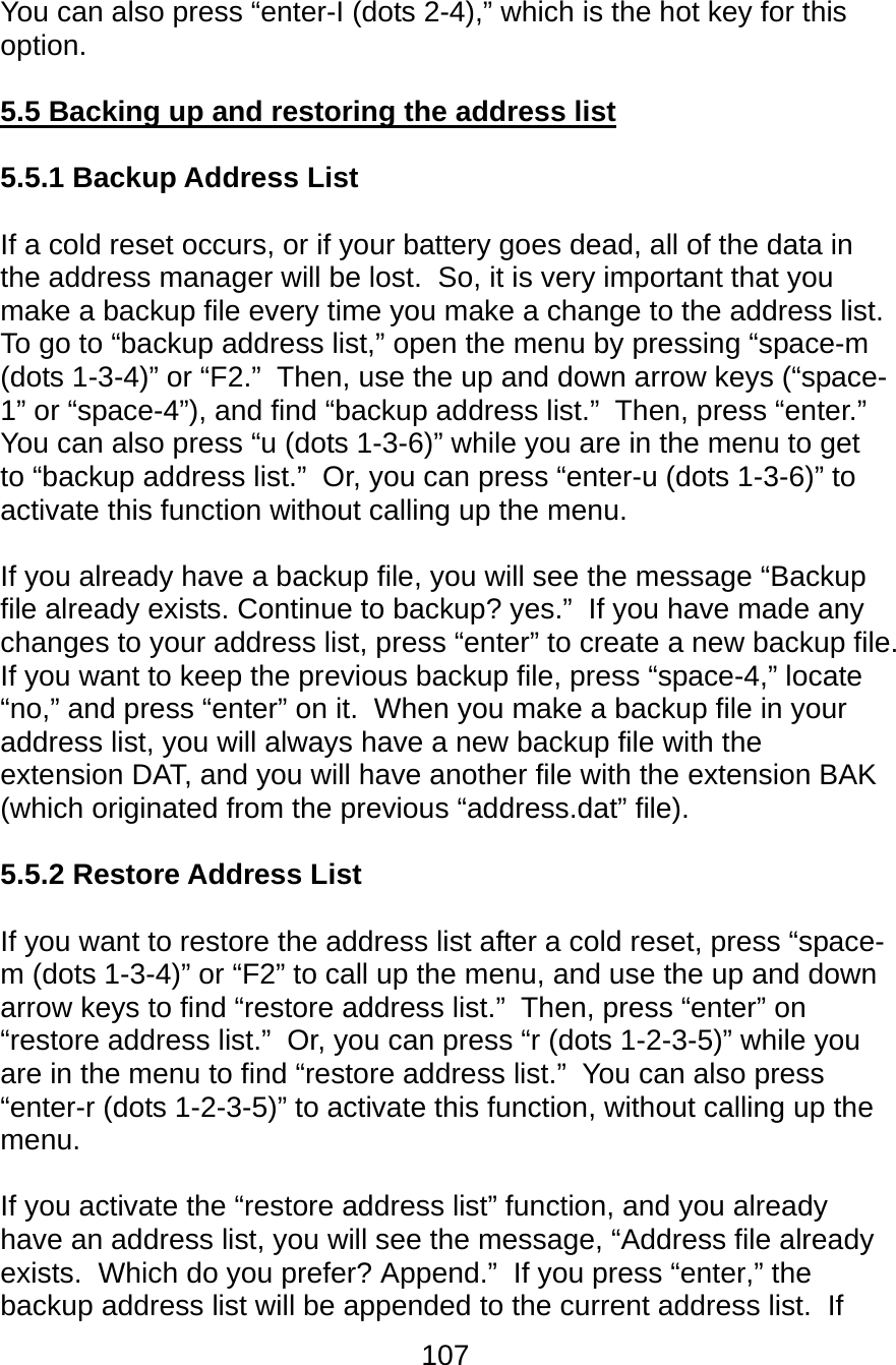 107  You can also press “enter-I (dots 2-4),” which is the hot key for this option.  5.5 Backing up and restoring the address list  5.5.1 Backup Address List  If a cold reset occurs, or if your battery goes dead, all of the data in the address manager will be lost.  So, it is very important that you make a backup file every time you make a change to the address list.  To go to “backup address list,” open the menu by pressing “space-m (dots 1-3-4)” or “F2.”  Then, use the up and down arrow keys (“space-1” or “space-4”), and find “backup address list.”  Then, press “enter.”  You can also press “u (dots 1-3-6)” while you are in the menu to get to “backup address list.”  Or, you can press “enter-u (dots 1-3-6)” to activate this function without calling up the menu.  If you already have a backup file, you will see the message “Backup file already exists. Continue to backup? yes.”  If you have made any changes to your address list, press “enter” to create a new backup file.  If you want to keep the previous backup file, press “space-4,” locate “no,” and press “enter” on it.  When you make a backup file in your address list, you will always have a new backup file with the extension DAT, and you will have another file with the extension BAK (which originated from the previous “address.dat” file).  5.5.2 Restore Address List  If you want to restore the address list after a cold reset, press “space-m (dots 1-3-4)” or “F2” to call up the menu, and use the up and down arrow keys to find “restore address list.”  Then, press “enter” on “restore address list.”  Or, you can press “r (dots 1-2-3-5)” while you are in the menu to find “restore address list.”  You can also press “enter-r (dots 1-2-3-5)” to activate this function, without calling up the menu.  If you activate the “restore address list” function, and you already have an address list, you will see the message, “Address file already exists.  Which do you prefer? Append.”  If you press “enter,” the backup address list will be appended to the current address list.  If 