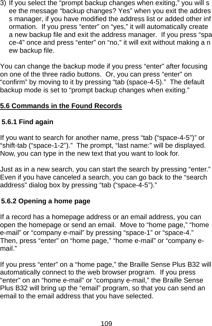 109  3) If you select the “prompt backup changes when exiting,” you will see the message “backup changes? Yes” when you exit the address manager, if you have modified the address list or added other information.  If you press “enter” on “yes,” it will automatically create a new backup file and exit the address manager.  If you press “space-4” once and press “enter” on “no,” it will exit without making a new backup file.  You can change the backup mode if you press “enter” after focusing on one of the three radio buttons.  Or, you can press “enter” on “confirm” by moving to it by pressing “tab (space-4-5).”  The default backup mode is set to “prompt backup changes when exiting.”  5.6 Commands in the Found Records  5.6.1 Find again  If you want to search for another name, press “tab (“space-4-5”)” or “shift-tab (“space-1-2”).”  The prompt, “last name:” will be displayed.  Now, you can type in the new text that you want to look for.    Just as in a new search, you can start the search by pressing “enter.”  Even if you have canceled a search, you can go back to the “search address” dialog box by pressing “tab (“space-4-5”).”    5.6.2 Opening a home page  If a record has a homepage address or an email address, you can open the homepage or send an email.  Move to “home page,” “home e-mail” or “company e-mail” by pressing “space-1” or “space-4.”  Then, press “enter” on “home page,” “home e-mail” or “company e-mail.”  If you press “enter” on a “home page,” the Braille Sense Plus B32 will automatically connect to the web browser program.  If you press “enter” on an “home e-mail” or “company e-mail,” the Braille Sense Plus B32 will bring up the “email” program, so that you can send an email to the email address that you have selected.  