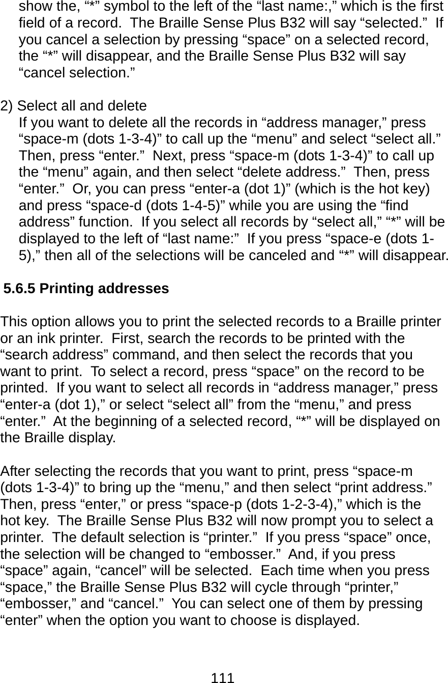111  show the, “*” symbol to the left of the “last name:,” which is the first field of a record.  The Braille Sense Plus B32 will say “selected.”  If you cancel a selection by pressing “space” on a selected record, the “*” will disappear, and the Braille Sense Plus B32 will say “cancel selection.”    2) Select all and delete      If you want to delete all the records in “address manager,” press “space-m (dots 1-3-4)” to call up the “menu” and select “select all.”  Then, press “enter.”  Next, press “space-m (dots 1-3-4)” to call up the “menu” again, and then select “delete address.”  Then, press “enter.”  Or, you can press “enter-a (dot 1)” (which is the hot key) and press “space-d (dots 1-4-5)” while you are using the “find address” function.  If you select all records by “select all,” “*” will be displayed to the left of “last name:”  If you press “space-e (dots 1-5),” then all of the selections will be canceled and “*” will disappear.  5.6.5 Printing addresses  This option allows you to print the selected records to a Braille printer or an ink printer.  First, search the records to be printed with the “search address” command, and then select the records that you want to print.  To select a record, press “space” on the record to be printed.  If you want to select all records in “address manager,” press “enter-a (dot 1),” or select “select all” from the “menu,” and press “enter.”  At the beginning of a selected record, “*” will be displayed on the Braille display.  After selecting the records that you want to print, press “space-m (dots 1-3-4)” to bring up the “menu,” and then select “print address.”  Then, press “enter,” or press “space-p (dots 1-2-3-4),” which is the hot key.  The Braille Sense Plus B32 will now prompt you to select a printer.  The default selection is “printer.”  If you press “space” once, the selection will be changed to “embosser.”  And, if you press “space” again, “cancel” will be selected.  Each time when you press “space,” the Braille Sense Plus B32 will cycle through “printer,” “embosser,” and “cancel.”  You can select one of them by pressing “enter” when the option you want to choose is displayed.    