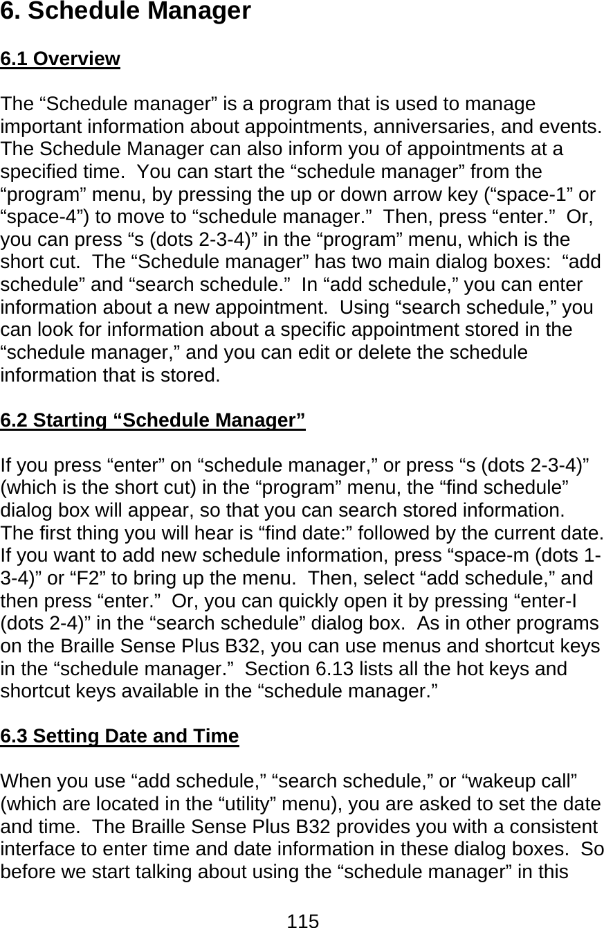 115  6. Schedule Manager  6.1 Overview  The “Schedule manager” is a program that is used to manage important information about appointments, anniversaries, and events.  The Schedule Manager can also inform you of appointments at a specified time.  You can start the “schedule manager” from the “program” menu, by pressing the up or down arrow key (“space-1” or “space-4”) to move to “schedule manager.”  Then, press “enter.”  Or, you can press “s (dots 2-3-4)” in the “program” menu, which is the short cut.  The “Schedule manager” has two main dialog boxes:  “add schedule” and “search schedule.”  In “add schedule,” you can enter information about a new appointment.  Using “search schedule,” you can look for information about a specific appointment stored in the “schedule manager,” and you can edit or delete the schedule information that is stored.    6.2 Starting “Schedule Manager”  If you press “enter” on “schedule manager,” or press “s (dots 2-3-4)” (which is the short cut) in the “program” menu, the “find schedule” dialog box will appear, so that you can search stored information.  The first thing you will hear is “find date:” followed by the current date.  If you want to add new schedule information, press “space-m (dots 1-3-4)” or “F2” to bring up the menu.  Then, select “add schedule,” and then press “enter.”  Or, you can quickly open it by pressing “enter-I (dots 2-4)” in the “search schedule” dialog box.  As in other programs on the Braille Sense Plus B32, you can use menus and shortcut keys in the “schedule manager.”  Section 6.13 lists all the hot keys and shortcut keys available in the “schedule manager.”  6.3 Setting Date and Time  When you use “add schedule,” “search schedule,” or “wakeup call” (which are located in the “utility” menu), you are asked to set the date and time.  The Braille Sense Plus B32 provides you with a consistent interface to enter time and date information in these dialog boxes.  So before we start talking about using the “schedule manager” in this 