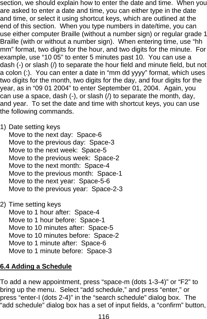 116  section, we should explain how to enter the date and time.  When you are asked to enter a date and time, you can either type in the date and time, or select it using shortcut keys, which are outlined at the end of this section.  When you type numbers in date/time, you can use either computer Braille (without a number sign) or regular grade 1 Braille (with or without a number sign).  When entering time, use “hh mm” format, two digits for the hour, and two digits for the minute.  For example, use “10 05” to enter 5 minutes past 10.  You can use a dash (-) or slash (/) to separate the hour field and minute field, but not a colon (:).  You can enter a date in “mm dd yyyy” format, which uses two digits for the month, two digits for the day, and four digits for the year, as in “09 01 2004” to enter September 01, 2004.  Again, you can use a space, dash (-), or slash (/) to separate the month, day, and year.  To set the date and time with shortcut keys, you can use the following commands.  1) Date setting keys Move to the next day:  Space-6 Move to the previous day:  Space-3 Move to the next week:  Space-5 Move to the previous week:  Space-2 Move to the next month:  Space-4 Move to the previous month:  Space-1 Move to the next year:  Space-5-6 Move to the previous year:  Space-2-3  2) Time setting keys Move to 1 hour after:  Space-4 Move to 1 hour before:  Space-1 Move to 10 minutes after:  Space-5 Move to 10 minutes before:  Space-2 Move to 1 minute after:  Space-6 Move to 1 minute before:  Space-3  6.4 Adding a Schedule  To add a new appointment, press “space-m (dots 1-3-4)” or “F2” to bring up the menu.  Select “add schedule,” and press “enter,” or press “enter-I (dots 2-4)” in the “search schedule” dialog box.  The “add schedule” dialog box has a set of input fields, a “confirm” button, 