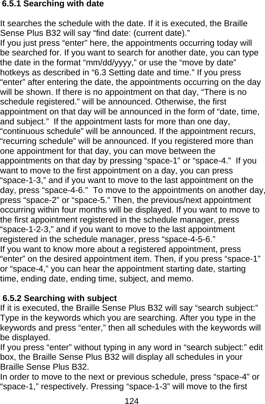 124  6.5.1 Searching with date  It searches the schedule with the date. If it is executed, the Braille Sense Plus B32 will say “find date: (current date).” If you just press “enter” here, the appointments occurring today will be searched for. If you want to search for another date, you can type the date in the format “mm/dd/yyyy,” or use the “move by date” hotkeys as described in “6.3 Setting date and time.” If you press “enter” after entering the date, the appointments occurring on the day will be shown. If there is no appointment on that day, “There is no schedule registered.” will be announced. Otherwise, the first appointment on that day will be announced in the form of “date, time, and subject.”  If the appointment lasts for more than one day, “continuous schedule” will be announced. If the appointment recurs, “recurring schedule” will be announced. If you registered more than one appointment for that day, you can move between the appointments on that day by pressing “space-1” or “space-4.”  If you want to move to the first appointment on a day, you can press “space-1-3,” and if you want to move to the last appointment on the day, press “space-4-6.”  To move to the appointments on another day, press “space-2” or “space-5.” Then, the previous/next appointment occurring within four months will be displayed. If you want to move to the first appointment registered in the schedule manager, press “space-1-2-3,” and if you want to move to the last appointment registered in the schedule manager, press “space-4-5-6.” If you want to know more about a registered appointment, press “enter” on the desired appointment item. Then, if you press “space-1” or “space-4,” you can hear the appointment starting date, starting time, ending date, ending time, subject, and memo.   6.5.2 Searching with subject If it is executed, the Braille Sense Plus B32 will say “search subject:” Type in the keywords which you are searching. After you type in the keywords and press “enter,” then all schedules with the keywords will be displayed.  If you press “enter” without typing in any word in “search subject:” edit box, the Braille Sense Plus B32 will display all schedules in your Braille Sense Plus B32.  In order to move to the next or previous schedule, press “space-4” or “space-1,” respectively. Pressing “space-1-3” will move to the first 