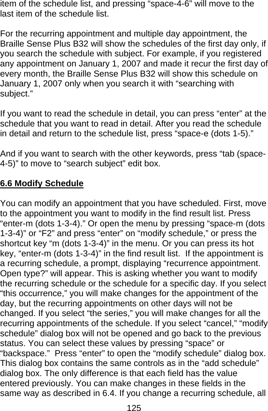 125  item of the schedule list, and pressing “space-4-6” will move to the last item of the schedule list.  For the recurring appointment and multiple day appointment, the Braille Sense Plus B32 will show the schedules of the first day only, if you search the schedule with subject. For example, if you registered any appointment on January 1, 2007 and made it recur the first day of every month, the Braille Sense Plus B32 will show this schedule on January 1, 2007 only when you search it with “searching with subject.”  If you want to read the schedule in detail, you can press “enter” at the schedule that you want to read in detail. After you read the schedule in detail and return to the schedule list, press “space-e (dots 1-5).”  And if you want to search with the other keywords, press “tab (space-4-5)” to move to “search subject” edit box.  6.6 Modify Schedule  You can modify an appointment that you have scheduled. First, move to the appointment you want to modify in the find result list. Press “enter-m (dots 1-3-4).” Or open the menu by pressing “space-m (dots 1-3-4)” or “F2” and press “enter” on “modify schedule,” or press the shortcut key “m (dots 1-3-4)” in the menu. Or you can press its hot key, “enter-m (dots 1-3-4)” in the find result list.  If the appointment is a recurring schedule, a prompt, displaying “recurrence appointment.  Open type?” will appear. This is asking whether you want to modify the recurring schedule or the schedule for a specific day. If you select “this occurrence,” you will make changes for the appointment of the day, but the recurring appointments on other days will not be changed. If you select “the series,” you will make changes for all the recurring appointments of the schedule. If you select “cancel,” “modify schedule” dialog box will not be opened and go back to the previous status. You can select these values by pressing “space” or “backspace.”  Press “enter” to open the “modify schedule” dialog box. This dialog box contains the same controls as in the “add schedule” dialog box. The only difference is that each field has the value entered previously. You can make changes in these fields in the same way as described in 6.4. If you change a recurring schedule, all 