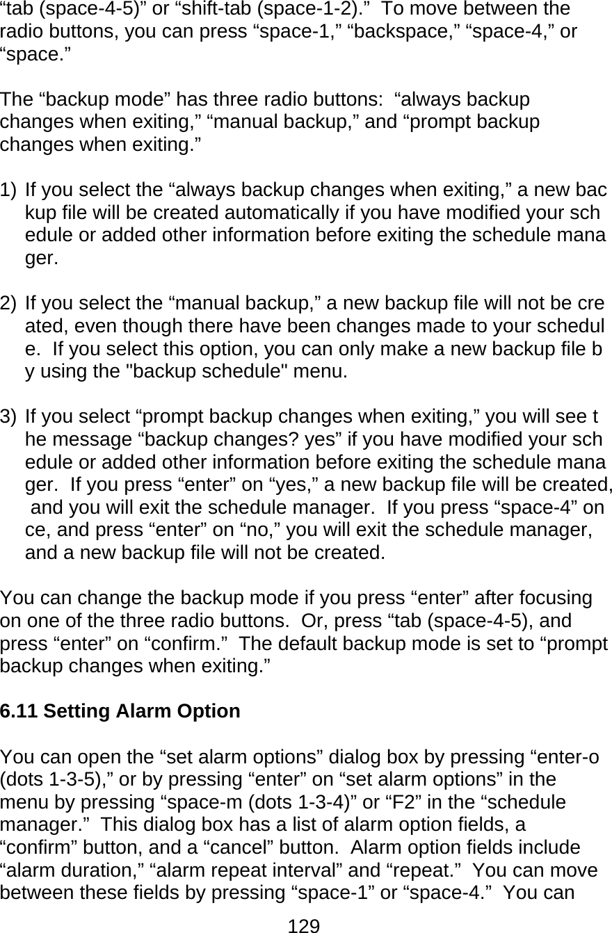 129  “tab (space-4-5)” or “shift-tab (space-1-2).”  To move between the radio buttons, you can press “space-1,” “backspace,” “space-4,” or “space.”  The “backup mode” has three radio buttons:  “always backup changes when exiting,” “manual backup,” and “prompt backup changes when exiting.”   1) If you select the “always backup changes when exiting,” a new backup file will be created automatically if you have modified your schedule or added other information before exiting the schedule manager.  2) If you select the “manual backup,” a new backup file will not be created, even though there have been changes made to your schedule.  If you select this option, you can only make a new backup file by using the &quot;backup schedule&quot; menu.  3) If you select “prompt backup changes when exiting,” you will see the message “backup changes? yes” if you have modified your schedule or added other information before exiting the schedule manager.  If you press “enter” on “yes,” a new backup file will be created, and you will exit the schedule manager.  If you press “space-4” once, and press “enter” on “no,” you will exit the schedule manager, and a new backup file will not be created.  You can change the backup mode if you press “enter” after focusing on one of the three radio buttons.  Or, press “tab (space-4-5), and press “enter” on “confirm.”  The default backup mode is set to “prompt backup changes when exiting.”  6.11 Setting Alarm Option  You can open the “set alarm options” dialog box by pressing “enter-o (dots 1-3-5),” or by pressing “enter” on “set alarm options” in the menu by pressing “space-m (dots 1-3-4)” or “F2” in the “schedule manager.”  This dialog box has a list of alarm option fields, a “confirm” button, and a “cancel” button.  Alarm option fields include “alarm duration,” “alarm repeat interval” and “repeat.”  You can move between these fields by pressing “space-1” or “space-4.”  You can 