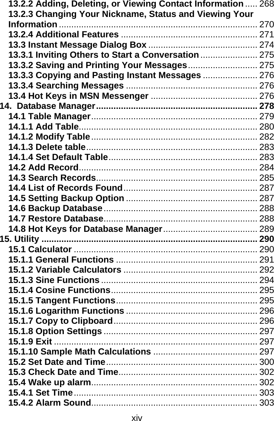 xiv  13.2.2 Adding, Deleting, or Viewing Contact Information ..... 268 13.2.3 Changing Your Nickname, Status and Viewing Your Information ................................................................................ 270 13.2.4 Additional Features ....................................................... 271 13.3 Instant Message Dialog Box ............................................ 274 13.3.1 Inviting Others to Start a Conversation....................... 275 13.3.2 Saving and Printing Your Messages............................ 275 13.3.3 Copying and Pasting Instant Messages ...................... 276 13.3.4 Searching Messages ..................................................... 276 13.4 Hot Keys in MSN Messenger ........................................... 276 14.  Database Manager................................................................. 278 14.1 Table Manager................................................................... 279 14.1.1 Add Table........................................................................ 280 14.1.2 Modify Table................................................................... 282 14.1.3 Delete table..................................................................... 283 14.1.4 Set Default Table............................................................ 283 14.2 Add Record........................................................................ 284 14.3 Search Records................................................................. 285 14.4 List of Records Found...................................................... 287 14.5 Setting Backup Option ..................................................... 287 14.6 Backup Database.............................................................. 288 14.7 Restore Database.............................................................. 288 14.8 Hot Keys for Database Manager...................................... 289 15. Utility ....................................................................................... 290 15.1 Calculator .......................................................................... 290 15.1.1 General Functions ......................................................... 291 15.1.2 Variable Calculators ...................................................... 292 15.1.3 Sine Functions ............................................................... 294 15.1.4 Cosine Functions........................................................... 295 15.1.5 Tangent Functions......................................................... 295 15.1.6 Logarithm Functions ..................................................... 296 15.1.7 Copy to Clipboard.......................................................... 296 15.1.8 Option Settings .............................................................. 297 15.1.9 Exit .................................................................................. 297 15.1.10 Sample Math Calculations .......................................... 297 15.2 Set Date and Time............................................................. 300 15.3 Check Date and Time........................................................ 302 15.4 Wake up alarm................................................................... 302 15.4.1 Set Time.......................................................................... 303 15.4.2 Alarm Sound................................................................... 303 