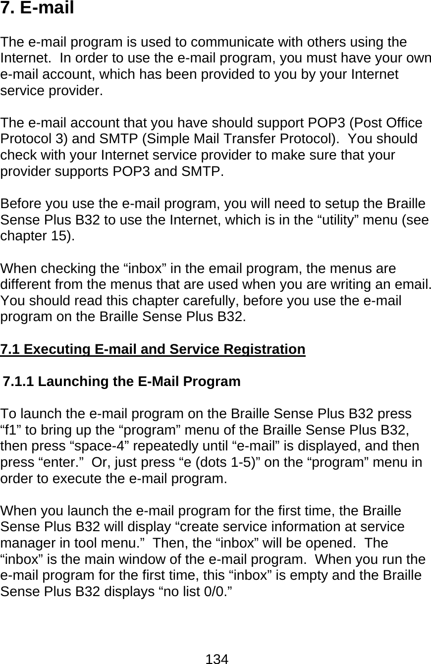 134  7. E-mail  The e-mail program is used to communicate with others using the Internet.  In order to use the e-mail program, you must have your own e-mail account, which has been provided to you by your Internet service provider.  The e-mail account that you have should support POP3 (Post Office Protocol 3) and SMTP (Simple Mail Transfer Protocol).  You should check with your Internet service provider to make sure that your provider supports POP3 and SMTP.  Before you use the e-mail program, you will need to setup the Braille Sense Plus B32 to use the Internet, which is in the “utility” menu (see chapter 15).  When checking the “inbox” in the email program, the menus are different from the menus that are used when you are writing an email.  You should read this chapter carefully, before you use the e-mail program on the Braille Sense Plus B32.  7.1 Executing E-mail and Service Registration  7.1.1 Launching the E-Mail Program  To launch the e-mail program on the Braille Sense Plus B32 press “f1” to bring up the “program” menu of the Braille Sense Plus B32, then press “space-4” repeatedly until “e-mail” is displayed, and then press “enter.”  Or, just press “e (dots 1-5)” on the “program” menu in order to execute the e-mail program.  When you launch the e-mail program for the first time, the Braille Sense Plus B32 will display “create service information at service manager in tool menu.”  Then, the “inbox” will be opened.  The “inbox” is the main window of the e-mail program.  When you run the e-mail program for the first time, this “inbox” is empty and the Braille Sense Plus B32 displays “no list 0/0.”  