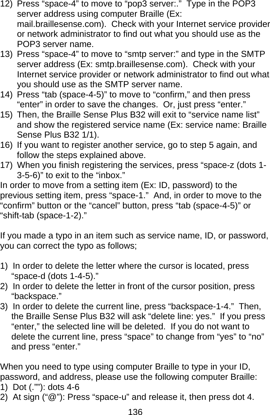 136  12)  Press “space-4” to move to “pop3 server:.”  Type in the POP3 server address using computer Braille (Ex: mail.braillesense.com).  Check with your Internet service provider or network administrator to find out what you should use as the POP3 server name. 13)  Press “space-4” to move to “smtp server:” and type in the SMTP server address (Ex: smtp.braillesense.com).  Check with your Internet service provider or network administrator to find out what you should use as the SMTP server name. 14)  Press “tab (space-4-5)” to move to “confirm,” and then press “enter” in order to save the changes.  Or, just press “enter.” 15) Then, the Braille Sense Plus B32 will exit to “service name list” and show the registered service name (Ex: service name: Braille Sense Plus B32 1/1). 16)  If you want to register another service, go to step 5 again, and follow the steps explained above.   17)  When you finish registering the services, press “space-z (dots 1-3-5-6)” to exit to the “inbox.” In order to move from a setting item (Ex: ID, password) to the previous setting item, press “space-1.”  And, in order to move to the “confirm” button or the “cancel” button, press “tab (space-4-5)” or “shift-tab (space-1-2).”    If you made a typo in an item such as service name, ID, or password, you can correct the typo as follows;  1)  In order to delete the letter where the cursor is located, press “space-d (dots 1-4-5).” 2)  In order to delete the letter in front of the cursor position, press “backspace.” 3)  In order to delete the current line, press “backspace-1-4.”  Then, the Braille Sense Plus B32 will ask “delete line: yes.”  If you press “enter,” the selected line will be deleted.  If you do not want to delete the current line, press “space” to change from “yes” to “no” and press “enter.”  When you need to type using computer Braille to type in your ID, password, and address, please use the following computer Braille: 1)  Dot (.””): dots 4-6 2)  At sign (“@”): Press “space-u” and release it, then press dot 4. 