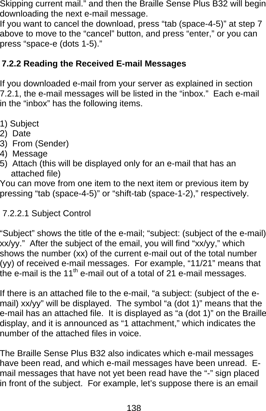 138  Skipping current mail.” and then the Braille Sense Plus B32 will begin downloading the next e-mail message. If you want to cancel the download, press “tab (space-4-5)” at step 7 above to move to the “cancel” button, and press “enter,” or you can press “space-e (dots 1-5).”  7.2.2 Reading the Received E-mail Messages  If you downloaded e-mail from your server as explained in section 7.2.1, the e-mail messages will be listed in the “inbox.”  Each e-mail in the “inbox” has the following items.  1) Subject 2)  Date 3)  From (Sender) 4)  Message 5)  Attach (this will be displayed only for an e-mail that has an attached file) You can move from one item to the next item or previous item by pressing “tab (space-4-5)” or “shift-tab (space-1-2),” respectively.  7.2.2.1 Subject Control  “Subject” shows the title of the e-mail; “subject: (subject of the e-mail) xx/yy.”  After the subject of the email, you will find “xx/yy,” which shows the number (xx) of the current e-mail out of the total number (yy) of received e-mail messages.  For example, “11/21” means that the e-mail is the 11th e-mail out of a total of 21 e-mail messages.    If there is an attached file to the e-mail, “a subject: (subject of the e-mail) xx/yy” will be displayed.  The symbol “a (dot 1)” means that the e-mail has an attached file.  It is displayed as “a (dot 1)” on the Braille display, and it is announced as “1 attachment,” which indicates the number of the attached files in voice.  The Braille Sense Plus B32 also indicates which e-mail messages have been read, and which e-mail messages have been unread.  E-mail messages that have not yet been read have the “-” sign placed in front of the subject.  For example, let’s suppose there is an email 