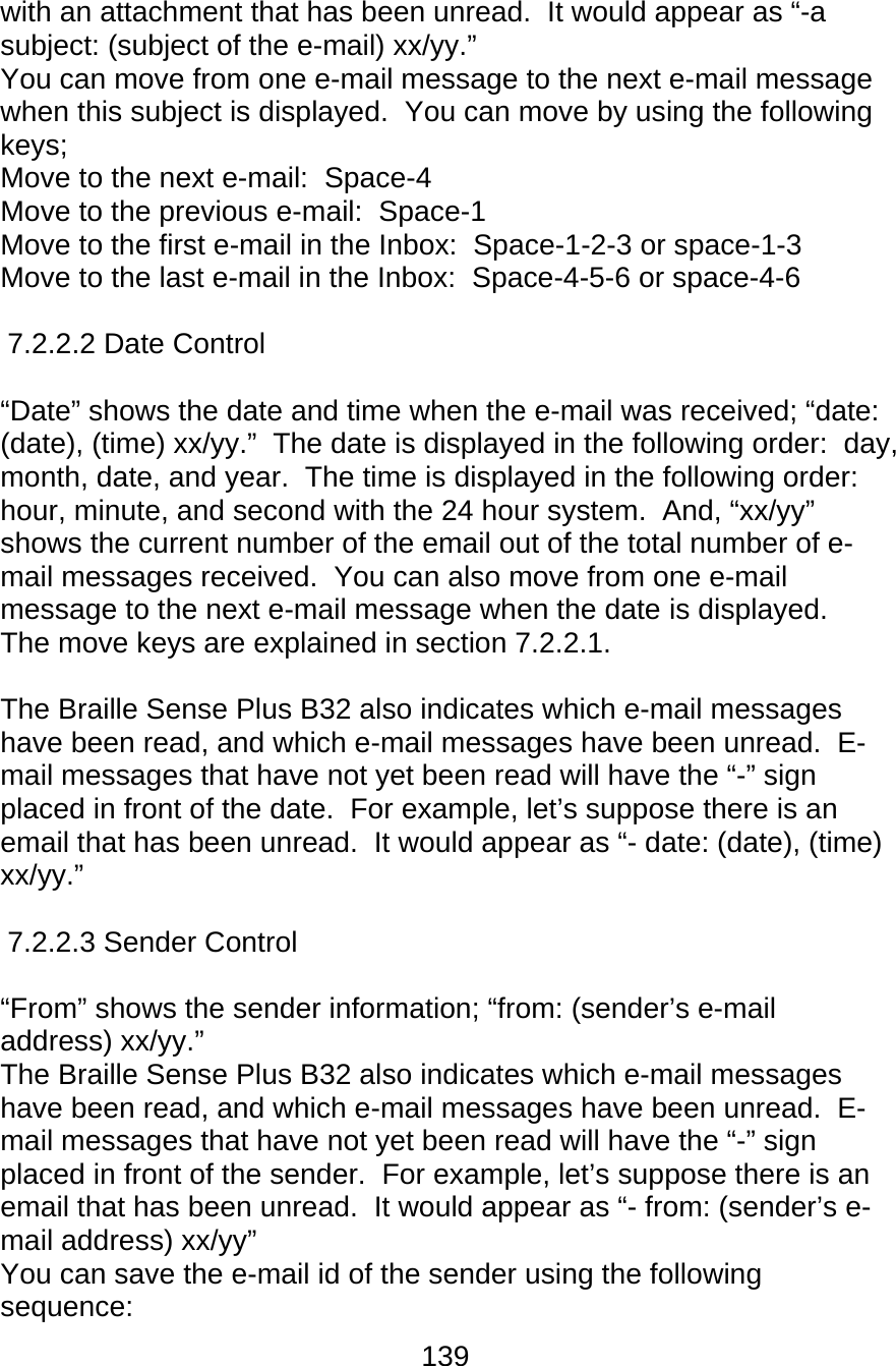 139  with an attachment that has been unread.  It would appear as “-a subject: (subject of the e-mail) xx/yy.” You can move from one e-mail message to the next e-mail message when this subject is displayed.  You can move by using the following keys; Move to the next e-mail:  Space-4 Move to the previous e-mail:  Space-1 Move to the first e-mail in the Inbox:  Space-1-2-3 or space-1-3 Move to the last e-mail in the Inbox:  Space-4-5-6 or space-4-6  7.2.2.2 Date Control  “Date” shows the date and time when the e-mail was received; “date: (date), (time) xx/yy.”  The date is displayed in the following order:  day, month, date, and year.  The time is displayed in the following order:  hour, minute, and second with the 24 hour system.  And, “xx/yy” shows the current number of the email out of the total number of e-mail messages received.  You can also move from one e-mail message to the next e-mail message when the date is displayed.  The move keys are explained in section 7.2.2.1.  The Braille Sense Plus B32 also indicates which e-mail messages have been read, and which e-mail messages have been unread.  E-mail messages that have not yet been read will have the “-” sign placed in front of the date.  For example, let’s suppose there is an email that has been unread.  It would appear as “- date: (date), (time) xx/yy.”  7.2.2.3 Sender Control  “From” shows the sender information; “from: (sender’s e-mail address) xx/yy.”   The Braille Sense Plus B32 also indicates which e-mail messages have been read, and which e-mail messages have been unread.  E-mail messages that have not yet been read will have the “-” sign placed in front of the sender.  For example, let’s suppose there is an email that has been unread.  It would appear as “- from: (sender’s e-mail address) xx/yy” You can save the e-mail id of the sender using the following sequence: 