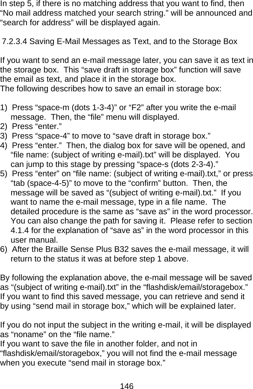 146  In step 5, if there is no matching address that you want to find, then “No mail address matched your search string.” will be announced and “search for address” will be displayed again.  7.2.3.4 Saving E-Mail Messages as Text, and to the Storage Box  If you want to send an e-mail message later, you can save it as text in the storage box.  This “save draft in storage box” function will save the email as text, and place it in the storage box.   The following describes how to save an email in storage box:  1)  Press “space-m (dots 1-3-4)” or “F2” after you write the e-mail message.  Then, the “file” menu will displayed. 2)  Press “enter.” 3)  Press “space-4” to move to “save draft in storage box.” 4)  Press “enter.”  Then, the dialog box for save will be opened, and “file name: (subject of writing e-mail).txt” will be displayed.  You can jump to this stage by pressing “space-s (dots 2-3-4).” 5)  Press “enter” on “file name: (subject of writing e-mail).txt,” or press “tab (space-4-5)” to move to the “confirm” button.  Then, the message will be saved as “(subject of writing e-mail).txt.”  If you want to name the e-mail message, type in a file name.  The detailed procedure is the same as “save as” in the word processor.  You can also change the path for saving it.  Please refer to section 4.1.4 for the explanation of “save as” in the word processor in this user manual. 6)  After the Braille Sense Plus B32 saves the e-mail message, it will return to the status it was at before step 1 above.  By following the explanation above, the e-mail message will be saved as “(subject of writing e-mail).txt” in the “flashdisk/email/storagebox.”  If you want to find this saved message, you can retrieve and send it by using “send mail in storage box,” which will be explained later.  If you do not input the subject in the writing e-mail, it will be displayed as “noname” on the “file name.” If you want to save the file in another folder, and not in “flashdisk/email/storagebox,” you will not find the e-mail message when you execute “send mail in storage box.”    