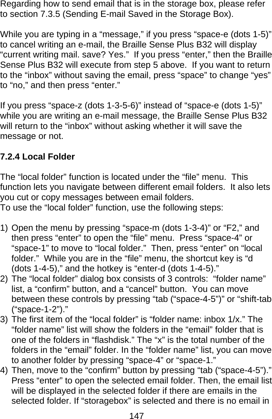 147  Regarding how to send email that is in the storage box, please refer to section 7.3.5 (Sending E-mail Saved in the Storage Box).  While you are typing in a “message,” if you press “space-e (dots 1-5)” to cancel writing an e-mail, the Braille Sense Plus B32 will display “current writing mail. save? Yes.”  If you press “enter,” then the Braille Sense Plus B32 will execute from step 5 above.  If you want to return to the “inbox” without saving the email, press “space” to change “yes” to “no,” and then press “enter.”    If you press “space-z (dots 1-3-5-6)” instead of “space-e (dots 1-5)” while you are writing an e-mail message, the Braille Sense Plus B32 will return to the “inbox” without asking whether it will save the message or not.  7.2.4 Local Folder  The “local folder” function is located under the “file” menu.  This function lets you navigate between different email folders.  It also lets you cut or copy messages between email folders. To use the “local folder” function, use the following steps:  1) Open the menu by pressing “space-m (dots 1-3-4)” or “F2,” and then press “enter” to open the “file” menu.  Press “space-4” or “space-1” to move to “local folder.”  Then, press “enter” on “local folder.”  While you are in the “file” menu, the shortcut key is “d (dots 1-4-5),” and the hotkey is “enter-d (dots 1-4-5).” 2) The “local folder” dialog box consists of 3 controls:  “folder name” list, a “confirm” button, and a “cancel” button.  You can move between these controls by pressing “tab (“space-4-5”)” or “shift-tab (“space-1-2”).” 3) The first item of the “local folder” is “folder name: inbox 1/x.” The “folder name” list will show the folders in the “email” folder that is one of the folders in “flashdisk.” The “x” is the total number of the folders in the “email” folder. In the “folder name” list, you can move to another folder by pressing “space-4” or “space-1.”  4) Then, move to the “confirm” button by pressing “tab (“space-4-5”).”  Press “enter” to open the selected email folder. Then, the email list will be displayed in the selected folder if there are emails in the selected folder. If “storagebox” is selected and there is no email in 
