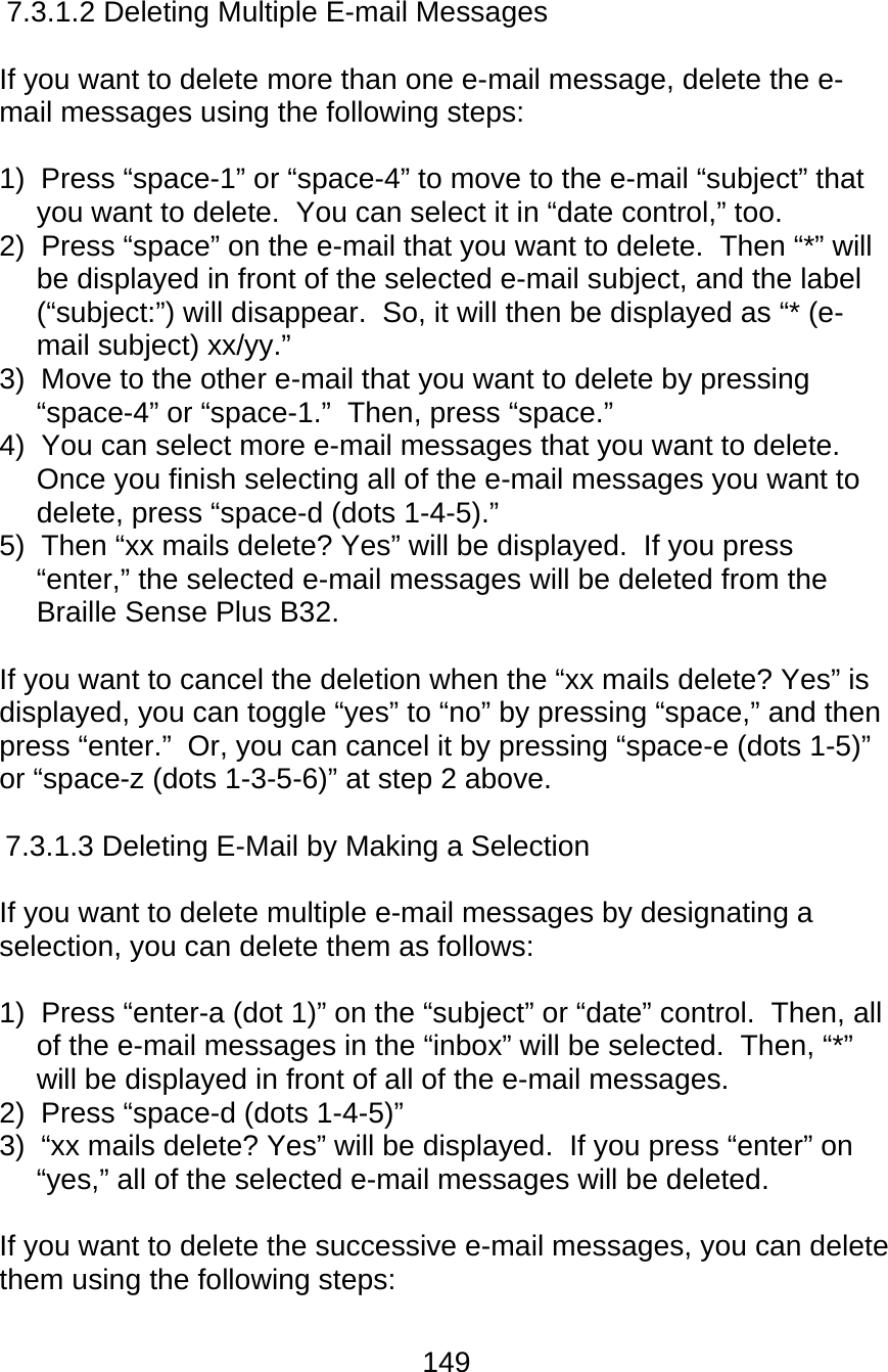 149  7.3.1.2 Deleting Multiple E-mail Messages  If you want to delete more than one e-mail message, delete the e-mail messages using the following steps:  1)  Press “space-1” or “space-4” to move to the e-mail “subject” that you want to delete.  You can select it in “date control,” too. 2)  Press “space” on the e-mail that you want to delete.  Then “*” will be displayed in front of the selected e-mail subject, and the label (“subject:”) will disappear.  So, it will then be displayed as “* (e-mail subject) xx/yy.” 3)  Move to the other e-mail that you want to delete by pressing “space-4” or “space-1.”  Then, press “space.” 4)  You can select more e-mail messages that you want to delete.  Once you finish selecting all of the e-mail messages you want to delete, press “space-d (dots 1-4-5).” 5)  Then “xx mails delete? Yes” will be displayed.  If you press “enter,” the selected e-mail messages will be deleted from the Braille Sense Plus B32.  If you want to cancel the deletion when the “xx mails delete? Yes” is displayed, you can toggle “yes” to “no” by pressing “space,” and then press “enter.”  Or, you can cancel it by pressing “space-e (dots 1-5)” or “space-z (dots 1-3-5-6)” at step 2 above.  7.3.1.3 Deleting E-Mail by Making a Selection  If you want to delete multiple e-mail messages by designating a selection, you can delete them as follows:  1)  Press “enter-a (dot 1)” on the “subject” or “date” control.  Then, all of the e-mail messages in the “inbox” will be selected.  Then, “*” will be displayed in front of all of the e-mail messages. 2)  Press “space-d (dots 1-4-5)” 3)  “xx mails delete? Yes” will be displayed.  If you press “enter” on “yes,” all of the selected e-mail messages will be deleted.  If you want to delete the successive e-mail messages, you can delete them using the following steps:  