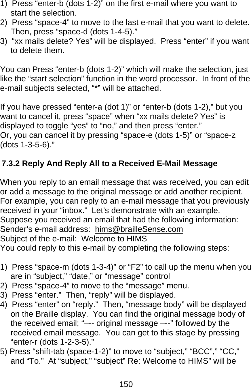 150  1)  Press “enter-b (dots 1-2)” on the first e-mail where you want to start the selection. 2)  Press “space-4” to move to the last e-mail that you want to delete.  Then, press “space-d (dots 1-4-5).” 3)  “xx mails delete? Yes” will be displayed.  Press “enter” if you want to delete them.  You can Press “enter-b (dots 1-2)” which will make the selection, just like the “start selection” function in the word processor.  In front of the e-mail subjects selected, “*” will be attached.    If you have pressed “enter-a (dot 1)” or “enter-b (dots 1-2),” but you want to cancel it, press “space” when “xx mails delete? Yes” is displayed to toggle “yes” to “no,” and then press “enter.” Or, you can cancel it by pressing “space-e (dots 1-5)” or “space-z (dots 1-3-5-6).”  7.3.2 Reply And Reply All to a Received E-Mail Message  When you reply to an email message that was received, you can edit or add a message to the original message or add another recipient.  For example, you can reply to an e-mail message that you previously received in your “inbox.”  Let’s demonstrate with an example.  Suppose you received an email that had the following information: Sender’s e-mail address:  hims@brailleSense.com Subject of the e-mail:  Welcome to HIMS You could reply to this e-mail by completing the following steps:  1)  Press “space-m (dots 1-3-4)” or “F2” to call up the menu when you are in “subject,” “date,” or “message” control 2)  Press “space-4” to move to the “message” menu. 3)  Press “enter.”  Then, “reply” will be displayed. 4)  Press “enter” on “reply.”  Then, “message body” will be displayed on the Braille display.  You can find the original message body of the received email; “–-- original message –--” followed by the received email message.  You can get to this stage by pressing “enter-r (dots 1-2-3-5).” 5) Press “shift-tab (space-1-2)” to move to “subject,” “BCC”,” “CC,” and “To.”  At “subject,” “subject” Re: Welcome to HIMS” will be 