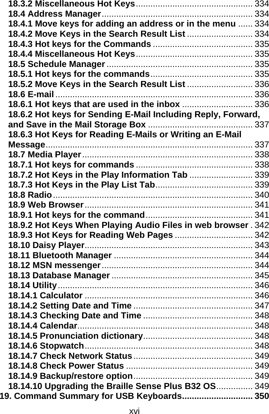 xvi  18.3.2 Miscellaneous Hot Keys................................................ 334 18.4 Address Manager.............................................................. 334 18.4.1 Move keys for adding an address or in the menu ...... 334 18.4.2 Move Keys in the Search Result List ........................... 334 18.4.3 Hot keys for the Commands ......................................... 335 18.4.4 Miscellaneous Hot Keys................................................ 335 18.5 Schedule Manager............................................................ 335 18.5.1 Hot keys for the commands.......................................... 335 18.5.2 Move Keys in the Search Result List ........................... 336 18.6 E-mail................................................................................. 336 18.6.1 Hot keys that are used in the inbox ............................. 336 18.6.2 Hot keys for Sending E-Mail Including Reply, Forward, and Save in the Mail Storage Box ........................................... 337 18.6.3 Hot Keys for Reading E-Mails or Writing an E-Mail Message..................................................................................... 337 18.7 Media Player...................................................................... 338 18.7.1 Hot keys for commands ................................................ 338 18.7.2 Hot Keys in the Play Information Tab .......................... 339 18.7.3 Hot Keys in the Play List Tab........................................ 339 18.8 Radio.................................................................................. 340 18.9 Web Browser..................................................................... 341 18.9.1 Hot keys for the command............................................ 341 18.9.2 Hot Keys When Playing Audio Files in web browser .342 18.9.3 Hot Keys for Reading Web Pages ................................ 342 18.10 Daisy Player..................................................................... 343 18.11 Bluetooth Manager ......................................................... 344 18.12 MSN messenger.............................................................. 344 18.13 Database Manager .......................................................... 345 18.14 Utility................................................................................ 346 18.14.1 Calculator ..................................................................... 346 18.14.2 Setting Date and Time ................................................. 347 18.14.3 Checking Date and Time ............................................. 348 18.14.4 Calendar........................................................................ 348 18.14.5 Pronunciation dictionary............................................. 348 18.14.6 Stopwatch..................................................................... 348 18.14.7 Check Network Status................................................. 349 18.14.8 Check Power Status .................................................... 349 18.14.9 Backup/restore option................................................. 349 18.14.10 Upgrading the Braille Sense Plus B32 OS............... 349 19. Command Summary for USB Keyboards............................. 350 