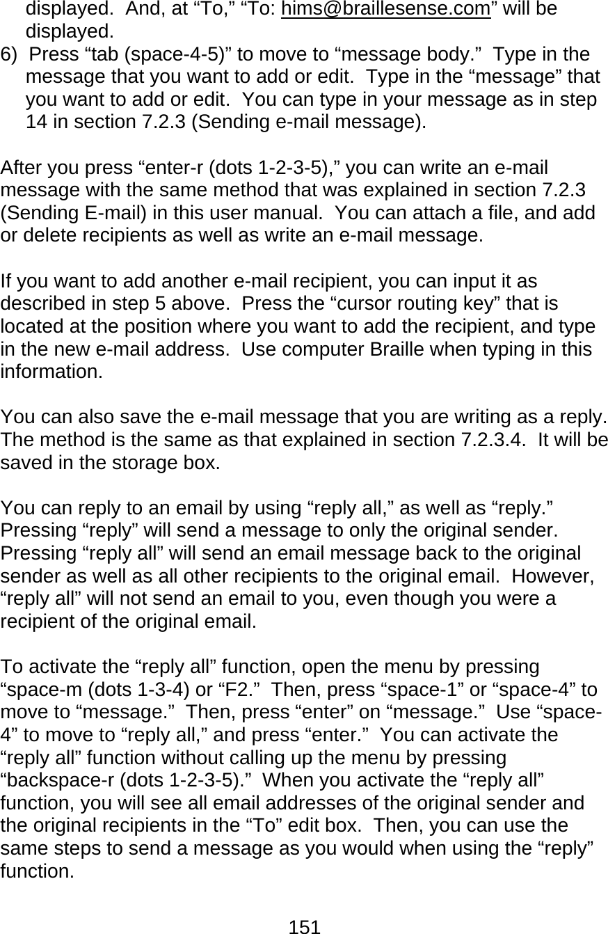 151  displayed.  And, at “To,” “To: hims@braillesense.com” will be displayed.   6)  Press “tab (space-4-5)” to move to “message body.”  Type in the message that you want to add or edit.  Type in the “message” that you want to add or edit.  You can type in your message as in step 14 in section 7.2.3 (Sending e-mail message).  After you press “enter-r (dots 1-2-3-5),” you can write an e-mail message with the same method that was explained in section 7.2.3 (Sending E-mail) in this user manual.  You can attach a file, and add or delete recipients as well as write an e-mail message.  If you want to add another e-mail recipient, you can input it as described in step 5 above.  Press the “cursor routing key” that is located at the position where you want to add the recipient, and type in the new e-mail address.  Use computer Braille when typing in this information.  You can also save the e-mail message that you are writing as a reply.  The method is the same as that explained in section 7.2.3.4.  It will be saved in the storage box.  You can reply to an email by using “reply all,” as well as “reply.”  Pressing “reply” will send a message to only the original sender.  Pressing “reply all” will send an email message back to the original sender as well as all other recipients to the original email.  However, “reply all” will not send an email to you, even though you were a recipient of the original email.  To activate the “reply all” function, open the menu by pressing “space-m (dots 1-3-4) or “F2.”  Then, press “space-1” or “space-4” to move to “message.”  Then, press “enter” on “message.”  Use “space-4” to move to “reply all,” and press “enter.”  You can activate the “reply all” function without calling up the menu by pressing “backspace-r (dots 1-2-3-5).”  When you activate the “reply all” function, you will see all email addresses of the original sender and the original recipients in the “To” edit box.  Then, you can use the same steps to send a message as you would when using the “reply” function.  