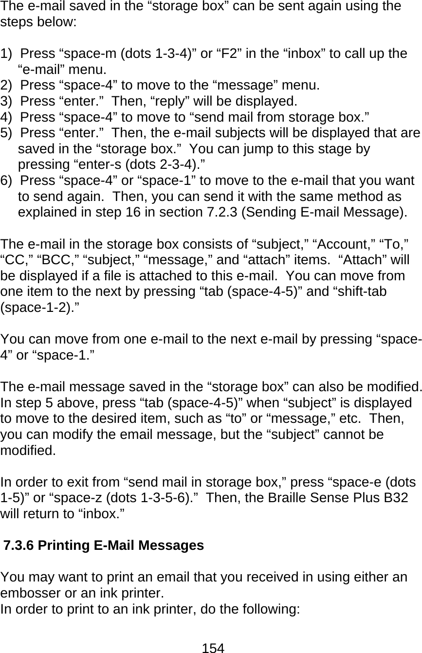 154  The e-mail saved in the “storage box” can be sent again using the steps below:  1)  Press “space-m (dots 1-3-4)” or “F2” in the “inbox” to call up the “e-mail” menu. 2)  Press “space-4” to move to the “message” menu. 3)  Press “enter.”  Then, “reply” will be displayed. 4)  Press “space-4” to move to “send mail from storage box.” 5)  Press “enter.”  Then, the e-mail subjects will be displayed that are saved in the “storage box.”  You can jump to this stage by pressing “enter-s (dots 2-3-4).” 6)  Press “space-4” or “space-1” to move to the e-mail that you want to send again.  Then, you can send it with the same method as explained in step 16 in section 7.2.3 (Sending E-mail Message).  The e-mail in the storage box consists of “subject,” “Account,” “To,” “CC,” “BCC,” “subject,” “message,” and “attach” items.  “Attach” will be displayed if a file is attached to this e-mail.  You can move from one item to the next by pressing “tab (space-4-5)” and “shift-tab (space-1-2).”    You can move from one e-mail to the next e-mail by pressing “space-4” or “space-1.”    The e-mail message saved in the “storage box” can also be modified.  In step 5 above, press “tab (space-4-5)” when “subject” is displayed to move to the desired item, such as “to” or “message,” etc.  Then, you can modify the email message, but the “subject” cannot be modified.  In order to exit from “send mail in storage box,” press “space-e (dots 1-5)” or “space-z (dots 1-3-5-6).”  Then, the Braille Sense Plus B32 will return to “inbox.”  7.3.6 Printing E-Mail Messages  You may want to print an email that you received in using either an embosser or an ink printer.   In order to print to an ink printer, do the following:  