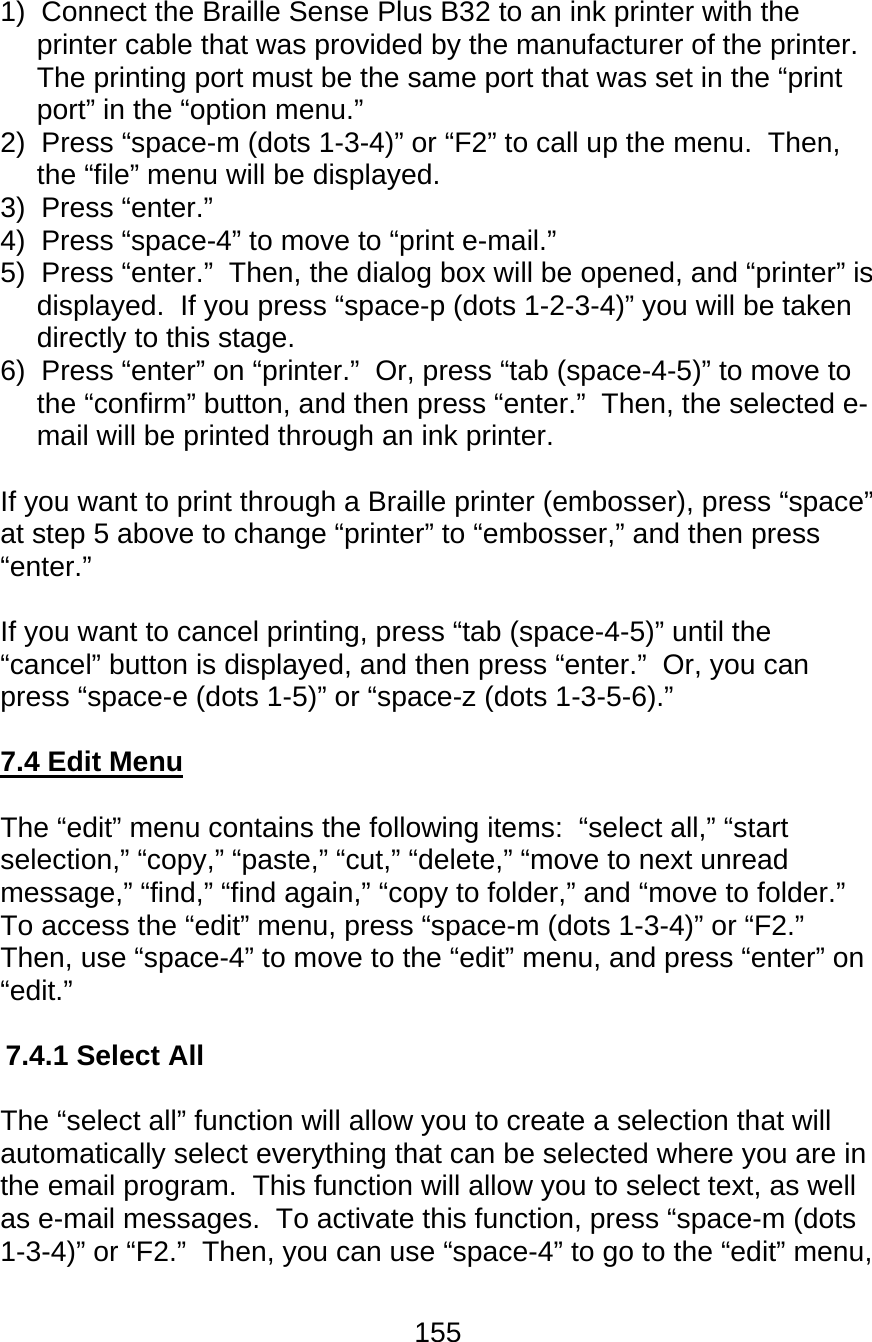 155  1)  Connect the Braille Sense Plus B32 to an ink printer with the printer cable that was provided by the manufacturer of the printer.     The printing port must be the same port that was set in the “print port” in the “option menu.” 2)  Press “space-m (dots 1-3-4)” or “F2” to call up the menu.  Then, the “file” menu will be displayed. 3)  Press “enter.” 4)  Press “space-4” to move to “print e-mail.” 5)  Press “enter.”  Then, the dialog box will be opened, and “printer” is displayed.  If you press “space-p (dots 1-2-3-4)” you will be taken directly to this stage. 6)  Press “enter” on “printer.”  Or, press “tab (space-4-5)” to move to the “confirm” button, and then press “enter.”  Then, the selected e-mail will be printed through an ink printer.  If you want to print through a Braille printer (embosser), press “space” at step 5 above to change “printer” to “embosser,” and then press “enter.”    If you want to cancel printing, press “tab (space-4-5)” until the “cancel” button is displayed, and then press “enter.”  Or, you can press “space-e (dots 1-5)” or “space-z (dots 1-3-5-6).”  7.4 Edit Menu  The “edit” menu contains the following items:  “select all,” “start selection,” “copy,” “paste,” “cut,” “delete,” “move to next unread message,” “find,” “find again,” “copy to folder,” and “move to folder.”   To access the “edit” menu, press “space-m (dots 1-3-4)” or “F2.”  Then, use “space-4” to move to the “edit” menu, and press “enter” on “edit.”  7.4.1 Select All  The “select all” function will allow you to create a selection that will automatically select everything that can be selected where you are in the email program.  This function will allow you to select text, as well as e-mail messages.  To activate this function, press “space-m (dots 1-3-4)” or “F2.”  Then, you can use “space-4” to go to the “edit” menu, 