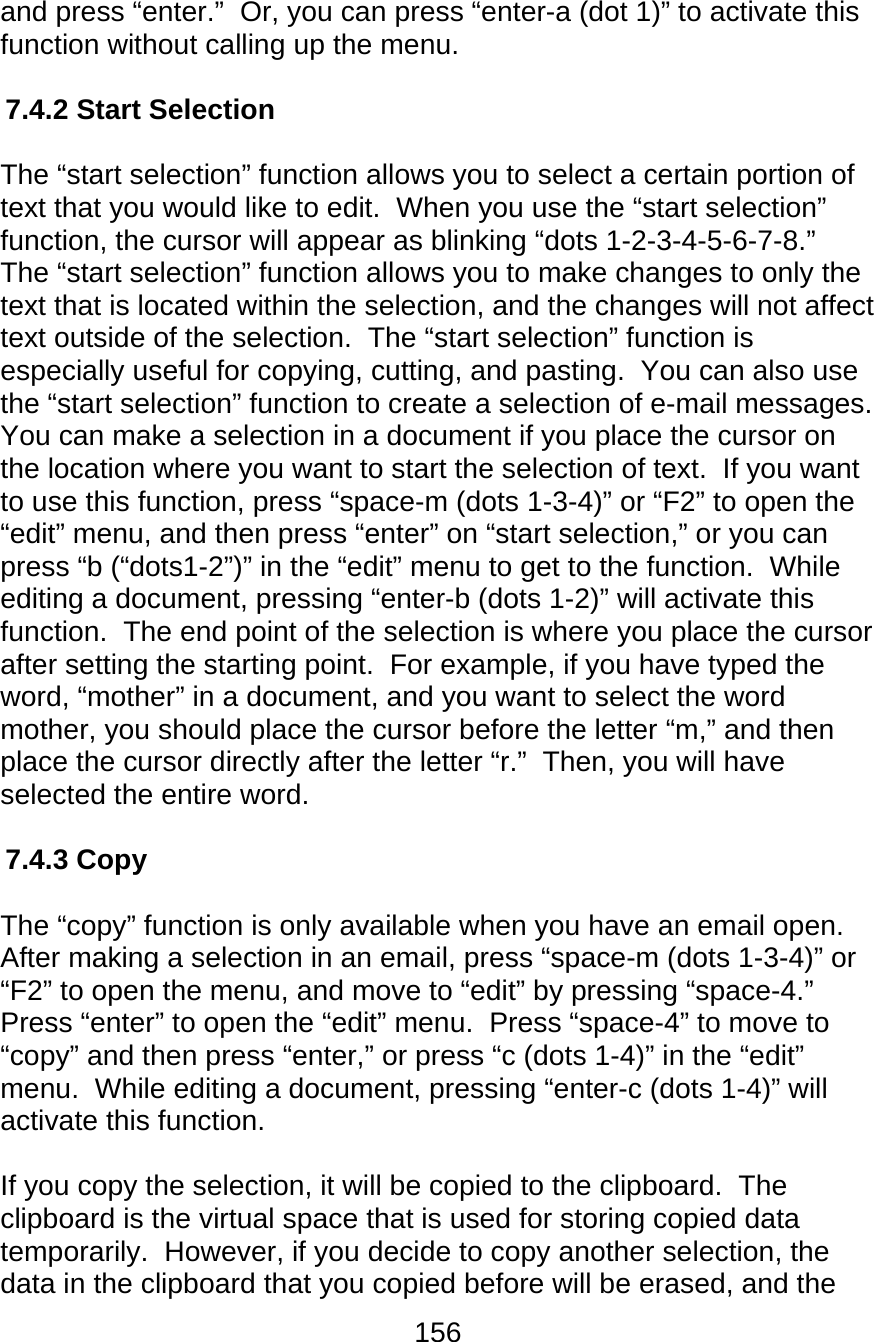 156  and press “enter.”  Or, you can press “enter-a (dot 1)” to activate this function without calling up the menu.  7.4.2 Start Selection  The “start selection” function allows you to select a certain portion of text that you would like to edit.  When you use the “start selection” function, the cursor will appear as blinking “dots 1-2-3-4-5-6-7-8.”  The “start selection” function allows you to make changes to only the text that is located within the selection, and the changes will not affect text outside of the selection.  The “start selection” function is especially useful for copying, cutting, and pasting.  You can also use the “start selection” function to create a selection of e-mail messages.  You can make a selection in a document if you place the cursor on the location where you want to start the selection of text.  If you want to use this function, press “space-m (dots 1-3-4)” or “F2” to open the “edit” menu, and then press “enter” on “start selection,” or you can press “b (“dots1-2”)” in the “edit” menu to get to the function.  While editing a document, pressing “enter-b (dots 1-2)” will activate this function.  The end point of the selection is where you place the cursor after setting the starting point.  For example, if you have typed the word, “mother” in a document, and you want to select the word mother, you should place the cursor before the letter “m,” and then place the cursor directly after the letter “r.”  Then, you will have selected the entire word.  7.4.3 Copy  The “copy” function is only available when you have an email open.  After making a selection in an email, press “space-m (dots 1-3-4)” or “F2” to open the menu, and move to “edit” by pressing “space-4.”  Press “enter” to open the “edit” menu.  Press “space-4” to move to “copy” and then press “enter,” or press “c (dots 1-4)” in the “edit” menu.  While editing a document, pressing “enter-c (dots 1-4)” will activate this function.   If you copy the selection, it will be copied to the clipboard.  The clipboard is the virtual space that is used for storing copied data temporarily.  However, if you decide to copy another selection, the data in the clipboard that you copied before will be erased, and the 