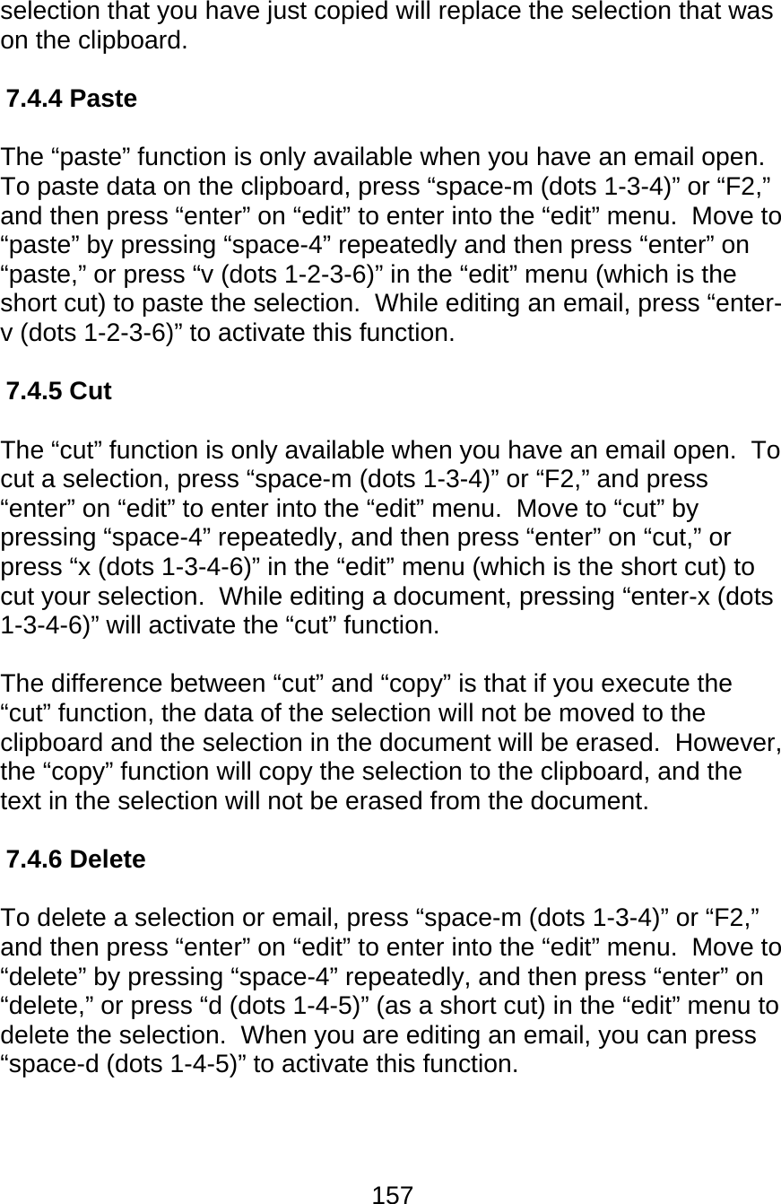 157  selection that you have just copied will replace the selection that was on the clipboard.  7.4.4 Paste  The “paste” function is only available when you have an email open.  To paste data on the clipboard, press “space-m (dots 1-3-4)” or “F2,” and then press “enter” on “edit” to enter into the “edit” menu.  Move to “paste” by pressing “space-4” repeatedly and then press “enter” on “paste,” or press “v (dots 1-2-3-6)” in the “edit” menu (which is the short cut) to paste the selection.  While editing an email, press “enter-v (dots 1-2-3-6)” to activate this function.  7.4.5 Cut  The “cut” function is only available when you have an email open.  To cut a selection, press “space-m (dots 1-3-4)” or “F2,” and press “enter” on “edit” to enter into the “edit” menu.  Move to “cut” by pressing “space-4” repeatedly, and then press “enter” on “cut,” or press “x (dots 1-3-4-6)” in the “edit” menu (which is the short cut) to cut your selection.  While editing a document, pressing “enter-x (dots 1-3-4-6)” will activate the “cut” function.    The difference between “cut” and “copy” is that if you execute the “cut” function, the data of the selection will not be moved to the clipboard and the selection in the document will be erased.  However, the “copy” function will copy the selection to the clipboard, and the text in the selection will not be erased from the document.  7.4.6 Delete  To delete a selection or email, press “space-m (dots 1-3-4)” or “F2,” and then press “enter” on “edit” to enter into the “edit” menu.  Move to “delete” by pressing “space-4” repeatedly, and then press “enter” on “delete,” or press “d (dots 1-4-5)” (as a short cut) in the “edit” menu to delete the selection.  When you are editing an email, you can press “space-d (dots 1-4-5)” to activate this function.   