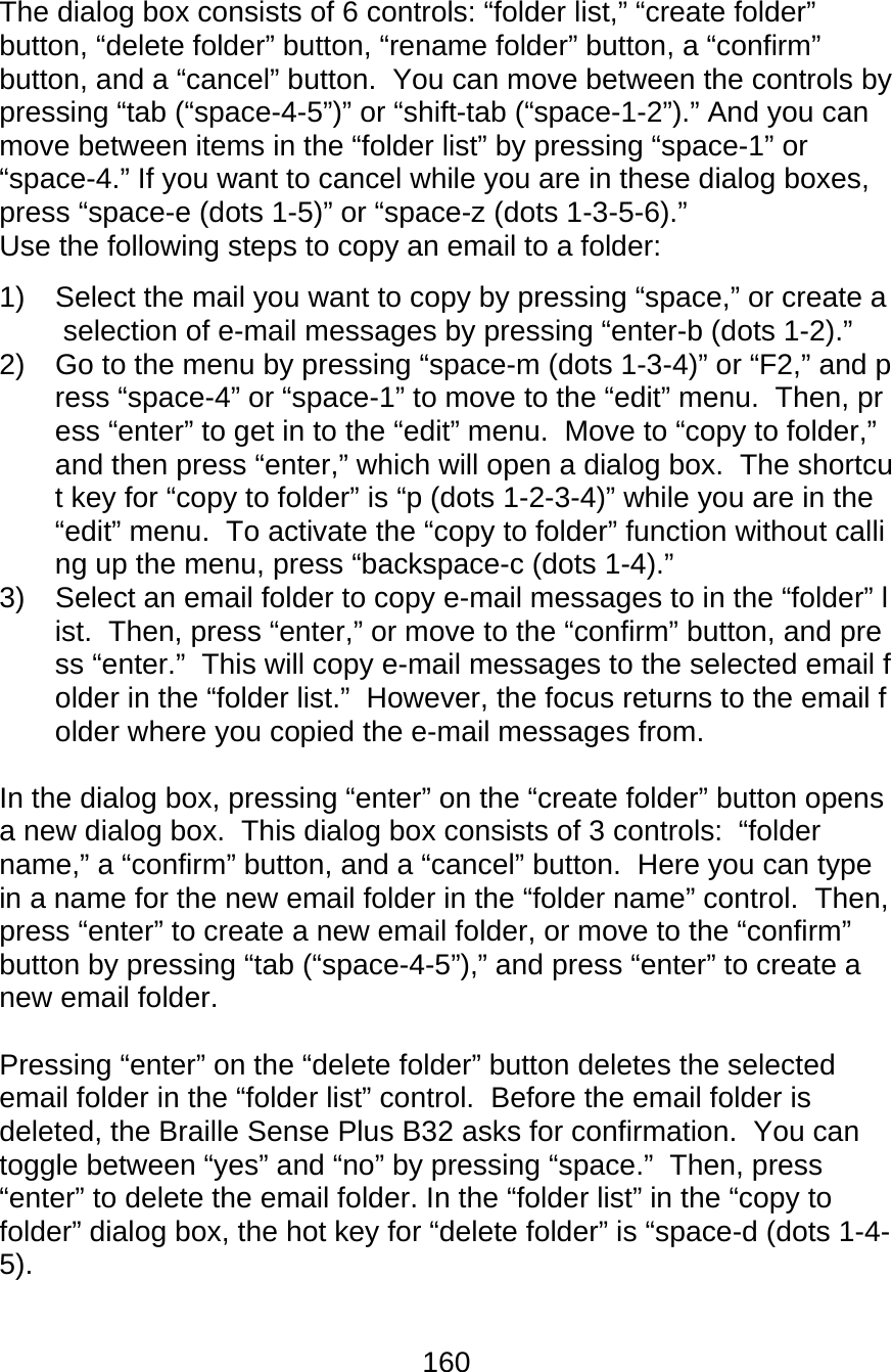 160  The dialog box consists of 6 controls: “folder list,” “create folder” button, “delete folder” button, “rename folder” button, a “confirm” button, and a “cancel” button.  You can move between the controls by pressing “tab (“space-4-5”)” or “shift-tab (“space-1-2”).” And you can move between items in the “folder list” by pressing “space-1” or “space-4.” If you want to cancel while you are in these dialog boxes, press “space-e (dots 1-5)” or “space-z (dots 1-3-5-6).” Use the following steps to copy an email to a folder: 1)  Select the mail you want to copy by pressing “space,” or create a selection of e-mail messages by pressing “enter-b (dots 1-2).” 2)  Go to the menu by pressing “space-m (dots 1-3-4)” or “F2,” and press “space-4” or “space-1” to move to the “edit” menu.  Then, press “enter” to get in to the “edit” menu.  Move to “copy to folder,” and then press “enter,” which will open a dialog box.  The shortcut key for “copy to folder” is “p (dots 1-2-3-4)” while you are in the “edit” menu.  To activate the “copy to folder” function without calling up the menu, press “backspace-c (dots 1-4).” 3)  Select an email folder to copy e-mail messages to in the “folder” list.  Then, press “enter,” or move to the “confirm” button, and press “enter.”  This will copy e-mail messages to the selected email folder in the “folder list.”  However, the focus returns to the email folder where you copied the e-mail messages from.  In the dialog box, pressing “enter” on the “create folder” button opens a new dialog box.  This dialog box consists of 3 controls:  “folder name,” a “confirm” button, and a “cancel” button.  Here you can type in a name for the new email folder in the “folder name” control.  Then, press “enter” to create a new email folder, or move to the “confirm” button by pressing “tab (“space-4-5”),” and press “enter” to create a new email folder.  Pressing “enter” on the “delete folder” button deletes the selected email folder in the “folder list” control.  Before the email folder is deleted, the Braille Sense Plus B32 asks for confirmation.  You can toggle between “yes” and “no” by pressing “space.”  Then, press “enter” to delete the email folder. In the “folder list” in the “copy to folder” dialog box, the hot key for “delete folder” is “space-d (dots 1-4-5).  