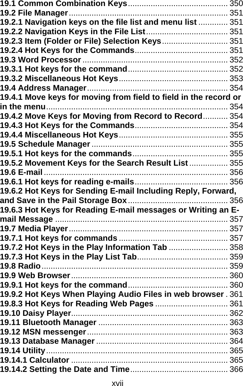 xvii  19.1 Common Combination Keys............................................ 350 19.2 File Manager...................................................................... 351 19.2.1 Navigation keys on the file list and menu list ............. 351 19.2.2 Navigation Keys in the File List.................................... 351 19.2.3 Item (Folder or File) Selection Keys............................. 351 19.2.4 Hot Keys for the Commands......................................... 351 19.3 Word Processor ................................................................ 352 19.3.1 Hot keys for the command............................................ 352 19.3.2 Miscellaneous Hot Keys................................................ 353 19.4 Address Manager.............................................................. 354 19.4.1 Move keys for moving from field to field in the record or in the menu................................................................................ 354 19.4.2 Move Keys for Moving from Record to Record........... 354 19.4.3 Hot Keys for the Commands......................................... 354 19.4.4 Miscellaneous Hot Keys................................................ 355 19.5 Schedule Manager............................................................ 355 19.5.1 Hot keys for the commands.......................................... 355 19.5.2 Movement Keys for the Search Result List................. 355 19.6 E-mail................................................................................. 356 19.6.1 Hot keys for reading e-mails......................................... 356 19.6.2 Hot Keys for Sending E-mail Including Reply, Forward, and Save in the Pail Storage Box............................................ 356 19.6.3 Hot Keys for Reading E-mail messages or Writing an E-mail Message ............................................................................ 357 19.7 Media Player...................................................................... 357 19.7.1 Hot keys for commands ................................................ 357 19.7.2 Hot Keys in the Play Information Tab .......................... 358 19.7.3 Hot Keys in the Play List Tab........................................ 359 19.8 Radio.................................................................................. 359 19.9 Web Browser..................................................................... 360 19.9.1 Hot keys for the command............................................ 360 19.9.2 Hot Keys When Playing Audio Files in web browser .361 19.8.3 Hot Keys for Reading Web Pages ................................ 361 19.10 Daisy Player..................................................................... 362 19.11 Bluetooth Manager ......................................................... 363 19.12 MSN messenger.............................................................. 363 19.13 Database Manager .......................................................... 364 19.14 Utility................................................................................ 365 19.14.1 Calculator ..................................................................... 365 19.14.2 Setting the Date and Time........................................... 366 