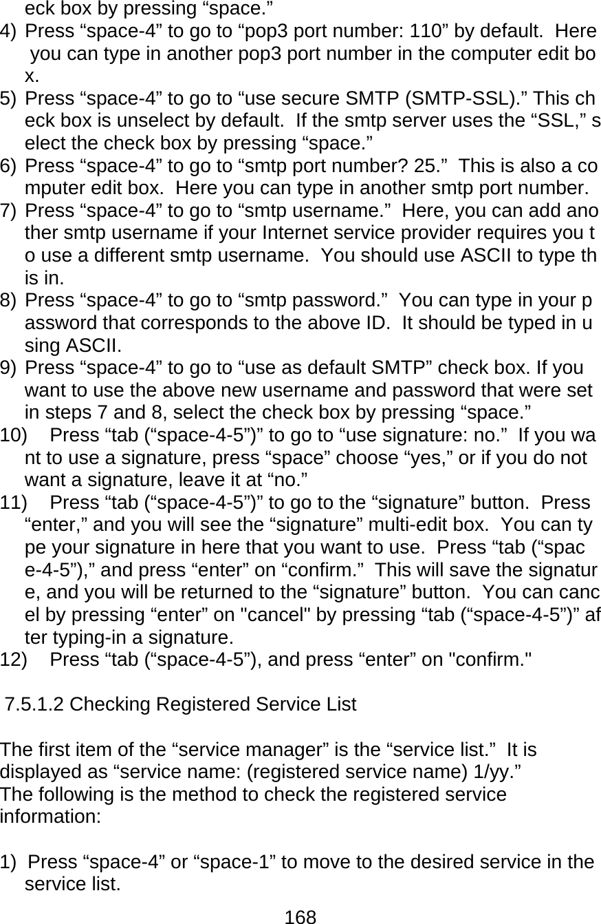 168  eck box by pressing “space.” 4) Press “space-4” to go to “pop3 port number: 110” by default.  Here you can type in another pop3 port number in the computer edit box.  5) Press “space-4” to go to “use secure SMTP (SMTP-SSL).” This check box is unselect by default.  If the smtp server uses the “SSL,” select the check box by pressing “space.” 6) Press “space-4” to go to “smtp port number? 25.”  This is also a computer edit box.  Here you can type in another smtp port number. 7) Press “space-4” to go to “smtp username.”  Here, you can add another smtp username if your Internet service provider requires you to use a different smtp username.  You should use ASCII to type this in.  8) Press “space-4” to go to “smtp password.”  You can type in your password that corresponds to the above ID.  It should be typed in using ASCII. 9) Press “space-4” to go to “use as default SMTP” check box. If you want to use the above new username and password that were set in steps 7 and 8, select the check box by pressing “space.”  10)  Press “tab (“space-4-5”)” to go to “use signature: no.”  If you want to use a signature, press “space” choose “yes,” or if you do not want a signature, leave it at “no.”   11)  Press “tab (“space-4-5”)” to go to the “signature” button.  Press “enter,” and you will see the “signature” multi-edit box.  You can type your signature in here that you want to use.  Press “tab (“space-4-5”),” and press “enter” on “confirm.”  This will save the signature, and you will be returned to the “signature” button.  You can cancel by pressing “enter” on &quot;cancel&quot; by pressing “tab (“space-4-5”)” after typing-in a signature. 12)  Press “tab (“space-4-5”), and press “enter” on &quot;confirm.&quot;  7.5.1.2 Checking Registered Service List   The first item of the “service manager” is the “service list.”  It is displayed as “service name: (registered service name) 1/yy.” The following is the method to check the registered service information:  1)  Press “space-4” or “space-1” to move to the desired service in the service list. 
